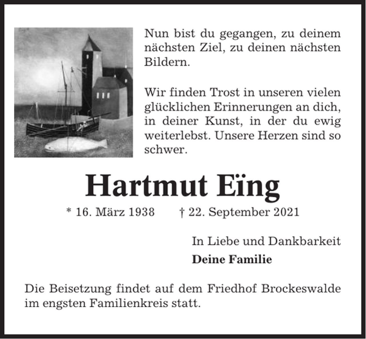 <p>Nun bist du gegangen, zu deinem<br />nächsten Ziel, zu deinen nächsten<br />Bildern.<br />Wir finden Trost in unseren vielen<br />glücklichen Erinnerungen an dich,<br />in deiner Kunst, in der du ewig<br />weiterlebst. Unsere Herzen sind so<br />schwer.</p><p>Hartmut Eïng<br />* 16. März 1938</p><p>† 22. September 2021<br />In Liebe und Dankbarkeit<br />Deine Familie</p><p>Die Beisetzung findet auf dem Friedhof Brockeswalde<br />im engsten Familienkreis statt.</p>