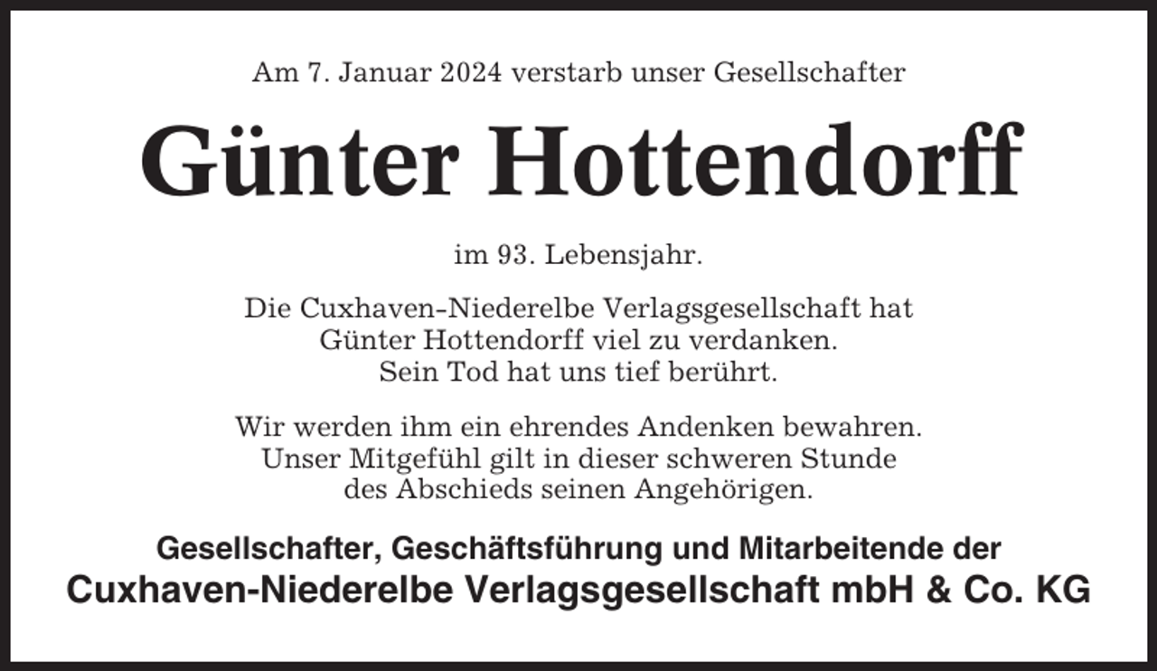 <p>Am 7. Januar 2024 verstarb unser Gesellschafter</p><p>Günter Hottendorff<br />im 93. Lebensjahr.<br />Die Cuxhaven-Niederelbe Verlagsgesellschaft hat<br />Günter Hottendorff viel zu verdanken.<br />Sein Tod hat uns tief berührt.<br />Wir werden ihm ein ehrendes Andenken bewahren.<br />Unser Mitgefühl gilt in dieser schweren Stunde<br />des Abschieds seinen Angehörigen.</p><p>Gesellschafter, Geschäftsführung und Mitarbeitende der</p><p>Cuxhaven-Niederelbe Verlagsgesellschaft mbH &amp; Co. KG</p>