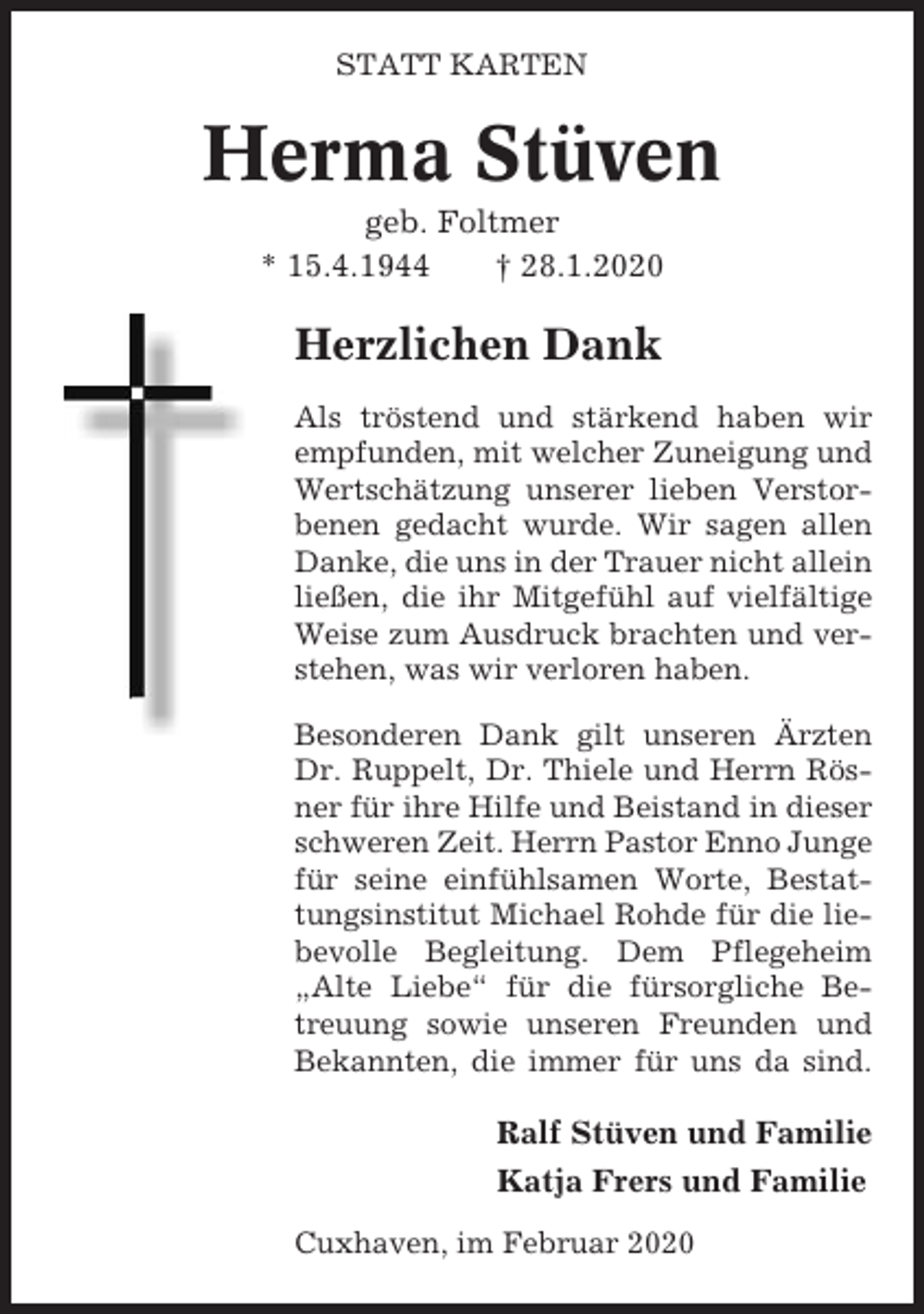 <p>STATT KARTEN</p><p>Herma Stüven<br />geb. Foltmer<br />* 15.4.1944<br />† 28.1.2020</p><p>Herzlichen Dank<br />Als tröstend und stärkend haben wir<br />empfunden, mit welcher Zuneigung und<br />Wertschätzung unserer lieben Verstorbenen gedacht wurde. Wir sagen allen<br />Danke, die uns in der Trauer nicht allein<br />ließen, die ihr Mitgefühl auf vielfältige<br />Weise zum Ausdruck brachten und verstehen, was wir verloren haben.<br />Besonderen Dank gilt unseren Ärzten<br />Dr. Ruppelt, Dr. Thiele und Herrn Rösner für ihre Hilfe und Beistand in dieser<br />schweren Zeit. Herrn Pastor Enno Junge<br />für seine einfühlsamen Worte, Bestattungsinstitut Michael Rohde für die liebevolle Begleitung. Dem Pflegeheim<br />„Alte Liebe“ für die fürsorgliche Betreuung sowie unseren Freunden und<br />Bekannten, die immer für uns da sind.</p><p>Ralf Stüven und Familie<br />Katja Frers und Familie<br />Cuxhaven, im Februar 2020</p>