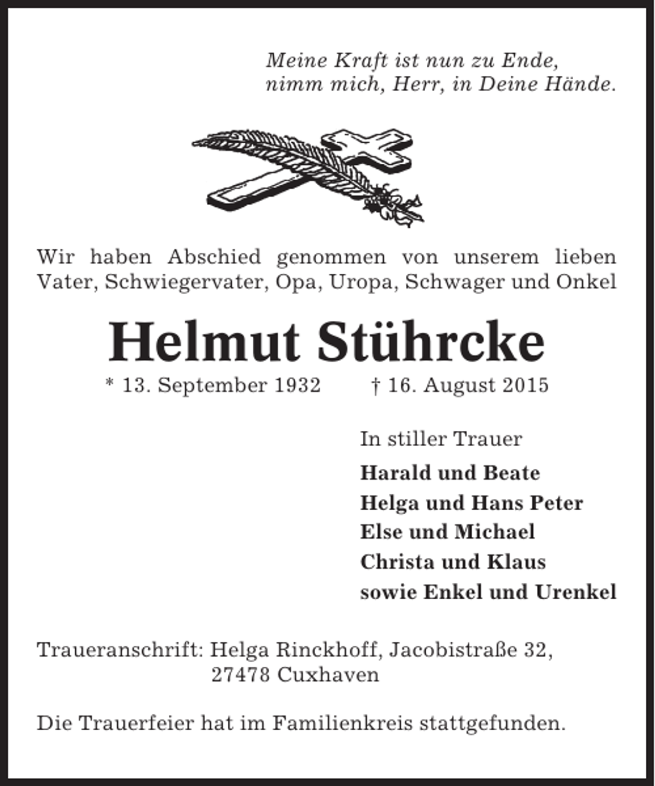 <p>Meine Kraft ist nun zu Ende,<br />nimm mich, Herr, in Deine Hände.</p><p>Wir haben Abschied genommen von unserem lieben<br />Vater, Schwiegervater, Opa, Uropa, Schwager und Onkel</p><p>Helmut Stührcke<br />* 13. September 1932</p><p>† 16. August 2015<br />In stiller Trauer<br />Harald und Beate<br />Helga und Hans Peter<br />Else und Michael<br />Christa und Klaus<br />sowie Enkel und Urenkel</p><p>Traueranschrift: Helga Rinckhoff, Jacobistraße 32,<br />27478 Cuxhaven<br />Die Trauerfeier hat im Familienkreis stattgefunden.</p>