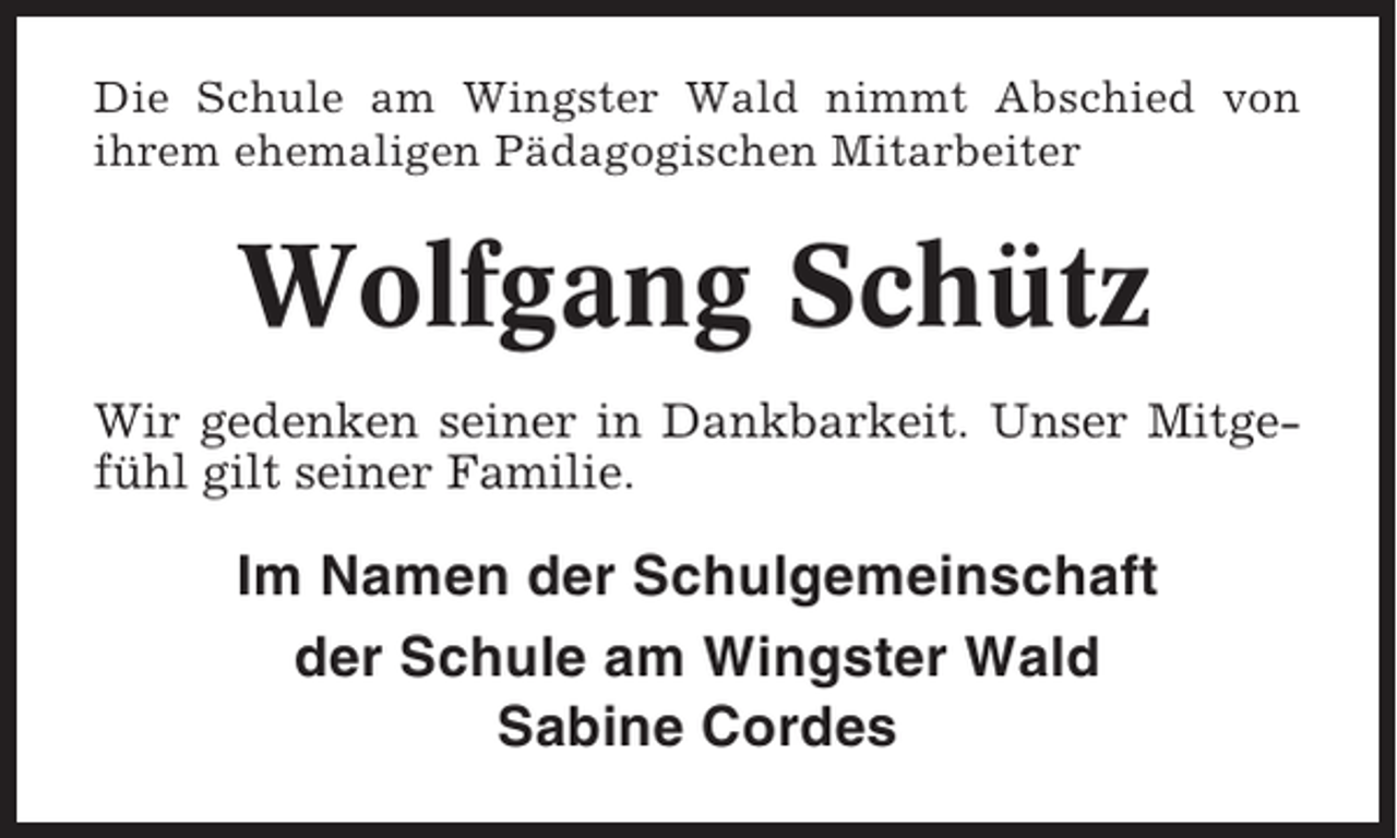 <p>Die Schule am Wingster Wald nimmt Abschied von<br />ihrem ehemaligen Pädagogischen Mitarbeiter</p><p>Wolfgang Schütz<br />Wir gedenken seiner in Dankbarkeit. Unser Mitgefühl gilt seiner Familie.</p><p>Im Namen der Schulgemeinschaft<br />der Schule am Wingster Wald<br />Sabine Cordes</p>