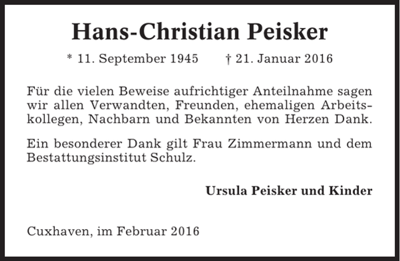 <p>Hans-Christian Peisker<br />* 11. September 1945</p><p>† 21. Januar 2016</p><p>Für die vielen Beweise aufrichtiger Anteilnahme sagen<br />wir allen Verwandten, Freunden, ehemaligen Arbeitskollegen, Nachbarn und Bekannten von Herzen Dank.<br />Ein besonderer Dank gilt Frau Zimmermann und dem<br />Bestattungsinstitut Schulz.<br />Ursula Peisker und Kinder<br />Cuxhaven, im Februar 2016</p>