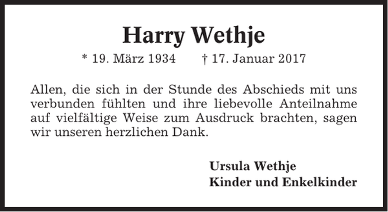 <p>Harry Wethje<br />* 19. März 1934</p><p>† 17. Januar 2017</p><p>Allen, die sich in der Stunde des Abschieds mit uns<br />verbunden fühlten und ihre liebevolle Anteilnahme<br />auf vielfältige Weise zum Ausdruck brachten, sagen<br />wir unseren herzlichen Dank.<br />Ursula Wethje<br />Kinder und Enkelkinder</p>