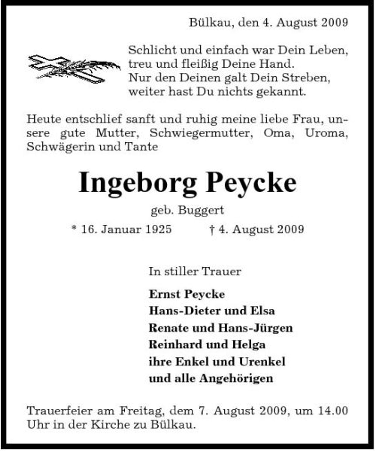 <p>Bülkau, den 4. August 2009 Schlicht und einfach war Dein Leben, treu und fleißig Deine Hand. Nur den Deinen galt Dein Streben, weiter hast Du nichts gekannt. Heute entschlief sanft und ruhig meine liebe Frau, unsere gute Mutter, Schwiegermutter, Oma, Uroma, Schwägerin und Tante</p><p>Ingeborg Peycke<br />geb. Buggert * 16. Januar 1925 † 4. August 2009 In stiller Trauer Ernst Peycke Hans-Dieter und Elsa Renate und Hans-Jürgen Reinhard und Helga ihre Enkel und Urenkel und alle Angehörigen Trauerfeier am Freitag, dem 7. August 2009, um 14.00 Uhr in der Kirche zu Bülkau.</p>