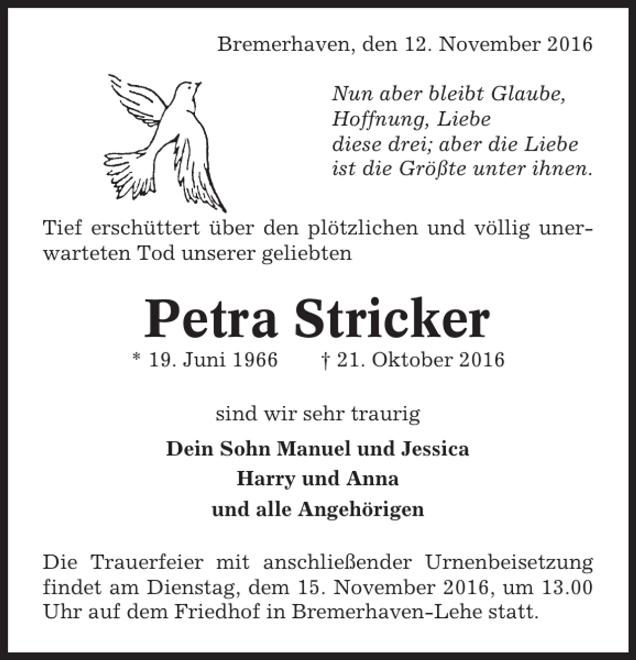 <p>Bremerhaven, den 12. November 2016<br />Nun aber bleibt Glaube,<br />Hoffnung, Liebe<br />diese drei; aber die Liebe<br />ist die Größte unter ihnen.<br />Tief erschüttert über den plötzlichen und völlig unerwarteten Tod unserer geliebten</p><p>Petra Stricker<br />* 19. Juni 1966</p><p>† 21. Oktober 2016</p><p>sind wir sehr traurig<br />Dein Sohn Manuel und Jessica<br />Harry und Anna<br />und alle Angehörigen<br />Die Trauerfeier mit anschließender Urnenbeisetzung<br />findet am Dienstag, dem 15. November 2016, um 13.00<br />Uhr auf dem Friedhof in Bremerhaven-Lehe statt.</p>