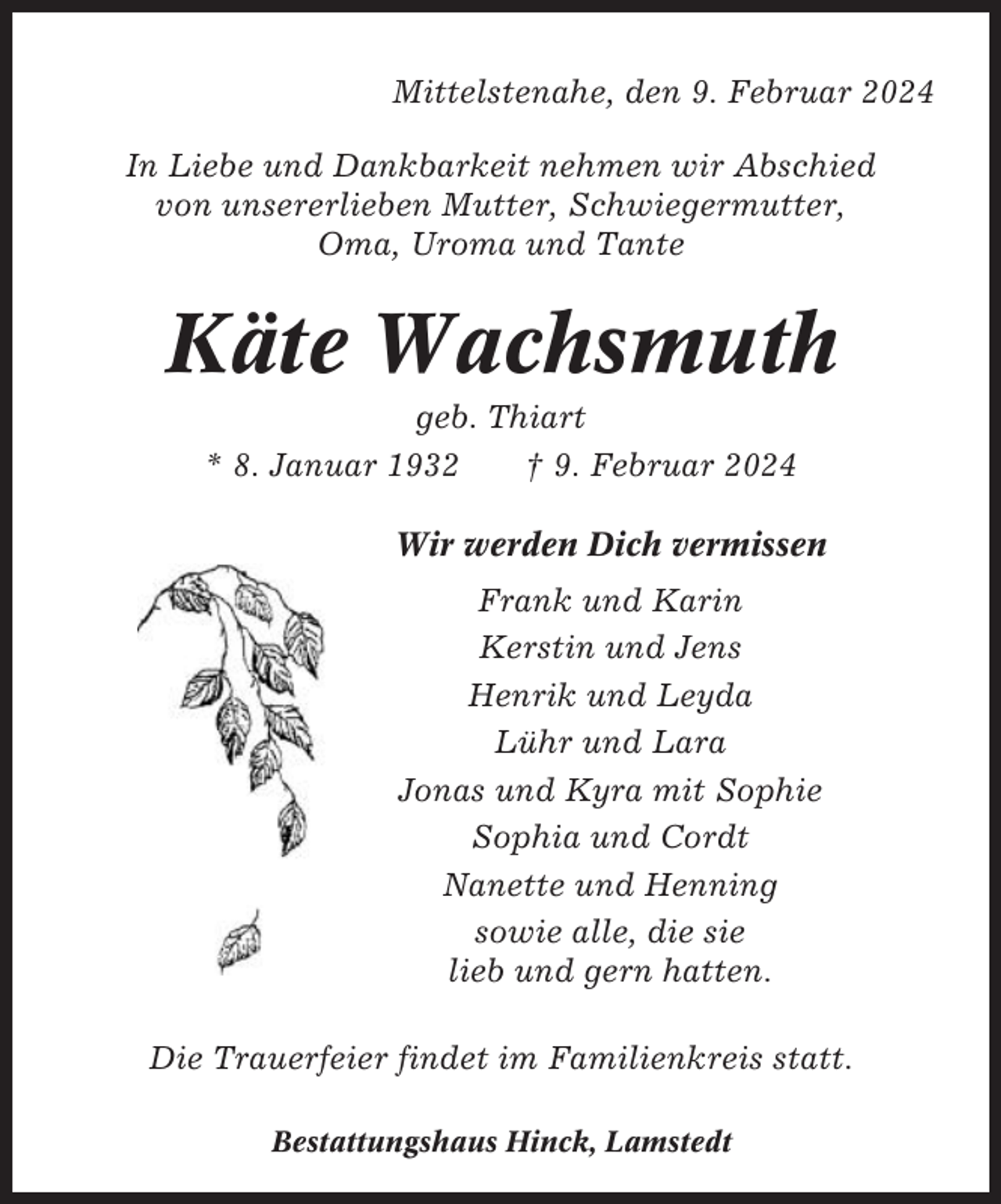 <p>Mittelstenahe, den 9. Februar 2024<br />In Liebe und Dankbarkeit nehmen wir Abschied<br />von unsererlieben Mutter, Schwiegermutter,<br />Oma, Uroma und Tante</p><p>Käte Wachsmuth<br />geb. Thiart<br />* 8. Januar 1932<br />† 9. Februar 2024<br />Wir werden Dich vermissen<br />Frank und Karin<br />Kerstin und Jens<br />Henrik und Leyda<br />Lühr und Lara<br />Jonas und Kyra mit Sophie<br />Sophia und Cordt<br />Nanette und Henning<br />sowie alle, die sie<br />lieb und gern hatten.<br />Die Trauerfeier findet im Familienkreis statt.<br />Bestattungshaus Hinck, Lamstedt</p>