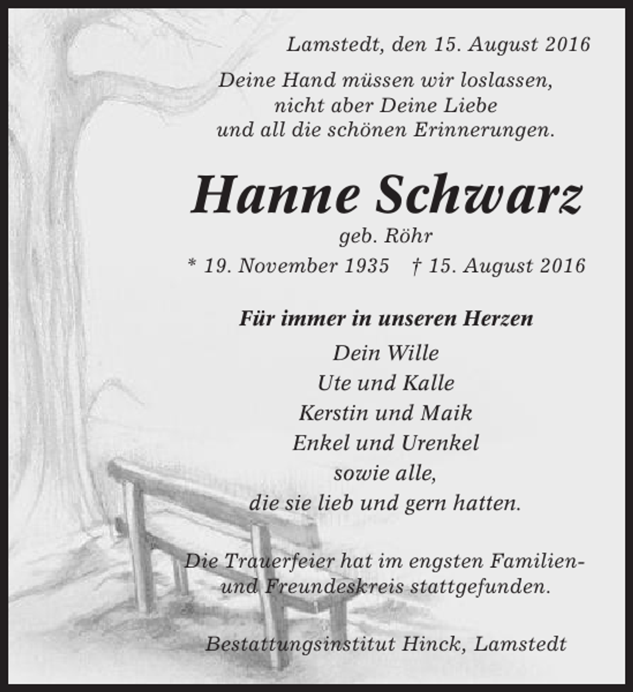 <p>Lamstedt, den 15. August 2016<br />Deine Hand müssen wir loslassen,<br />nicht aber Deine Liebe<br />und all die schönen Erinnerungen.</p><p>Hanne Schwarz<br />geb. Röhr<br />* 19. November 1935 † 15. August 2016<br />Für immer in unseren Herzen<br />Dein Wille<br />Ute und Kalle<br />Kerstin und Maik<br />Enkel und Urenkel<br />sowie alle,<br />die sie lieb und gern hatten.<br />Die Trauerfeier hat im engsten Familienund Freundeskreis stattgefunden.<br />Bestattungsinstitut Hinck, Lamstedt</p>