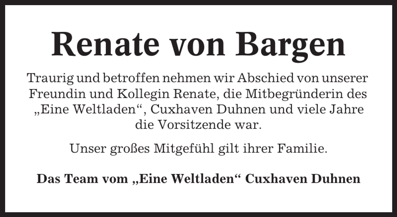 <p>Renate von Bargen<br />Traurig und betroffen nehmen wir Abschied von unserer<br />Freundin und Kollegin Renate, die Mitbegründerin des<br />„Eine Weltladen“, Cuxhaven Duhnen und viele Jahre<br />die Vorsitzende war.<br />Unser großes Mitgefühl gilt ihrer Familie.<br />Das Team vom „Eine Weltladen“ Cuxhaven Duhnen</p>
