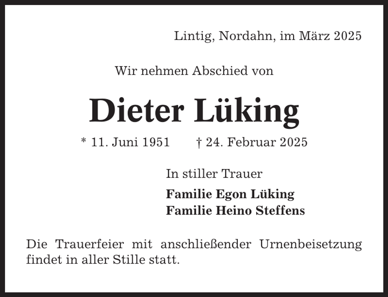 <p>Lintig, Nordahn, im März 2025<br />Wir nehmen Abschied von</p><p>Dieter Lüking<br />* 11. Juni 1951</p><p>† 24. Februar 2025</p><p>In stiller Trauer<br />Familie Egon Lüking<br />Familie Heino Steffens<br />Die Trauerfeier mit anschließender Urnenbeisetzung<br />findet in aller Stille statt.</p>