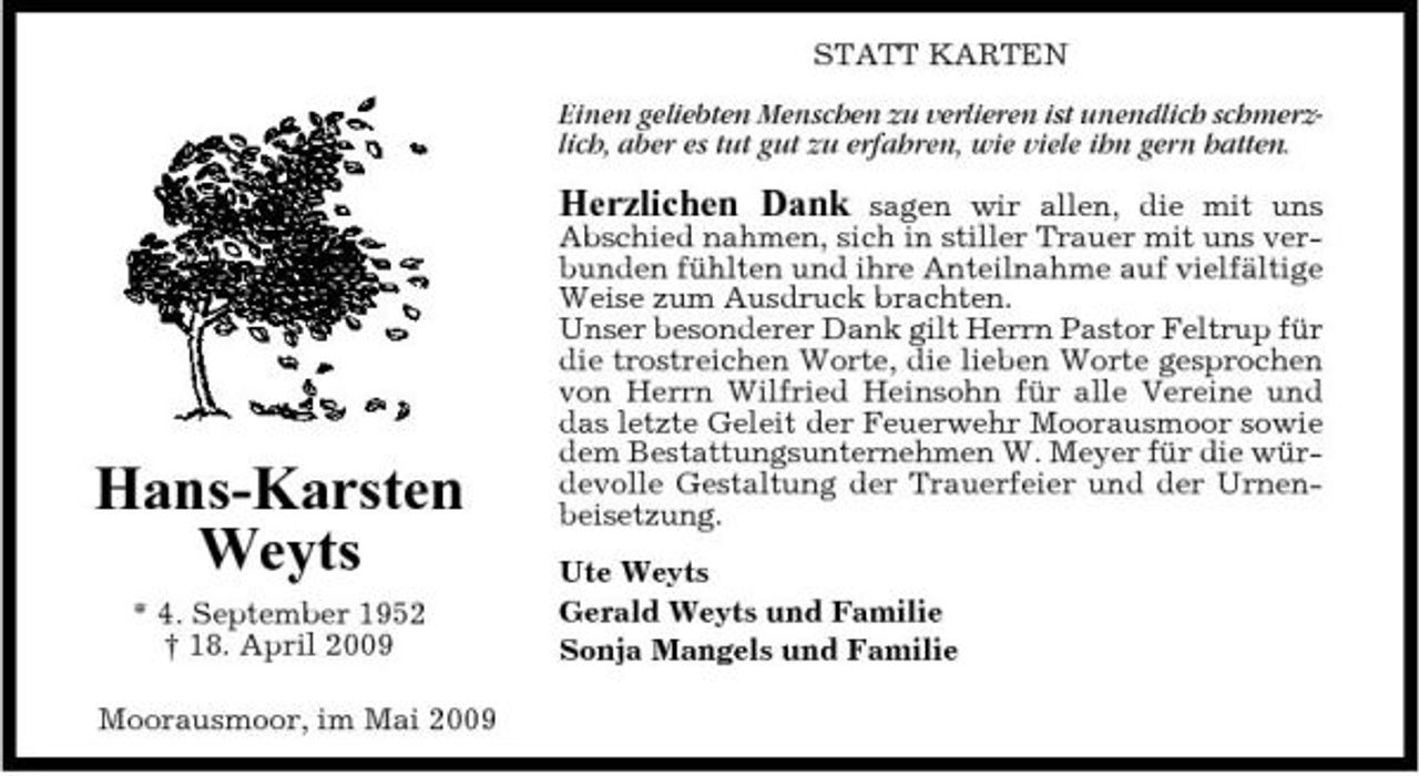 <p>STATT KARTEN Einen geliebten Menschen zu verlieren ist unendlich schmerzlich, aber es tut gut zu erfahren, wie viele ihn gern hatten.</p><p>Hans-Karsten Weyts<br />* 4. September 1952 † 18. April 2009 Moorausmoor, im Mai 2009</p><p>Herzlichen Dank sagen wir allen, die mit uns Abschied nahmen, sich in stiller Trauer mit uns verbunden fühlten und ihre Anteilnahme auf vielfältige Weise zum Ausdruck brachten. Unser besonderer Dank gilt Herrn Pastor Feltrup für die trostreichen Worte, die lieben Worte gesprochen von Herrn Wilfried Heinsohn für alle Vereine und das letzte Geleit der Feuerwehr Moorausmoor sowie dem Bestattungsunternehmen W. Meyer für die würdevolle Gestaltung der Trauerfeier und der Urnenbeisetzung.<br />Ute Weyts Gerald Weyts und Familie Sonja Mangels und Familie</p>