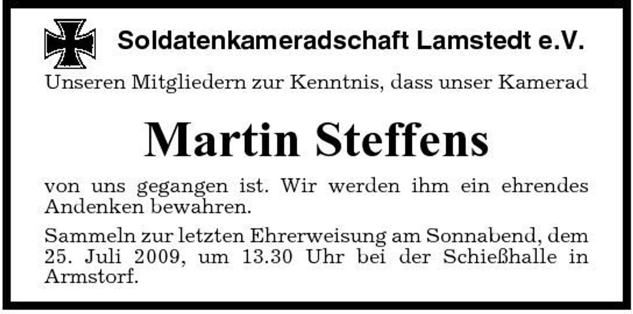 <p>Soldatenkameradschaft Lamstedt e.V.<br />Unseren Mitgliedern zur Kenntnis, dass unser Kamerad</p><p>Martin Steffens<br />von uns gegangen ist. Wir werden ihm ein ehrendes Andenken bewahren. Sammeln zur letzten Ehrerweisung am Sonnabend, dem 25. Juli 2009, um 13.30 Uhr bei der Schießhalle in Armstorf.</p>