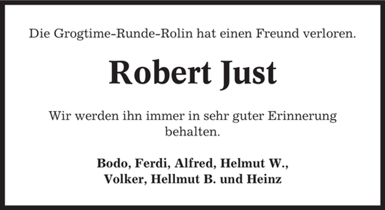 <p>Die Grogtime-Runde-Rolin hat einen Freund verloren.</p><p>Robert Just<br />Wir werden ihn immer in sehr guter Erinnerung<br />behalten.<br />Bodo, Ferdi, Alfred, Helmut W.,<br />Volker, Hellmut B. und Heinz</p>