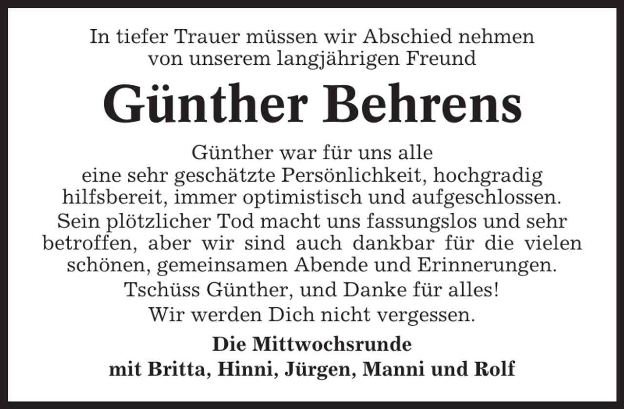 <p>In tiefer Trauer müssen wir Abschied nehmen<br />von unserem langjährigen Freund</p><p>Günther Behrens<br />Günther war für uns alle<br />eine sehr geschätzte Persönlichkeit, hochgradig<br />hilfsbereit, immer optimistisch und aufgeschlossen.<br />Sein plötzlicher Tod macht uns fassungslos und sehr<br />betroffen, aber wir sind auch dankbar für die vielen<br />schönen, gemeinsamen Abende und Erinnerungen.<br />Tschüss Günther, und Danke für alles!<br />Wir werden Dich nicht vergessen.<br />Die Mittwochsrunde<br />mit Britta, Hinni, Jürgen, Manni und Rolf</p>