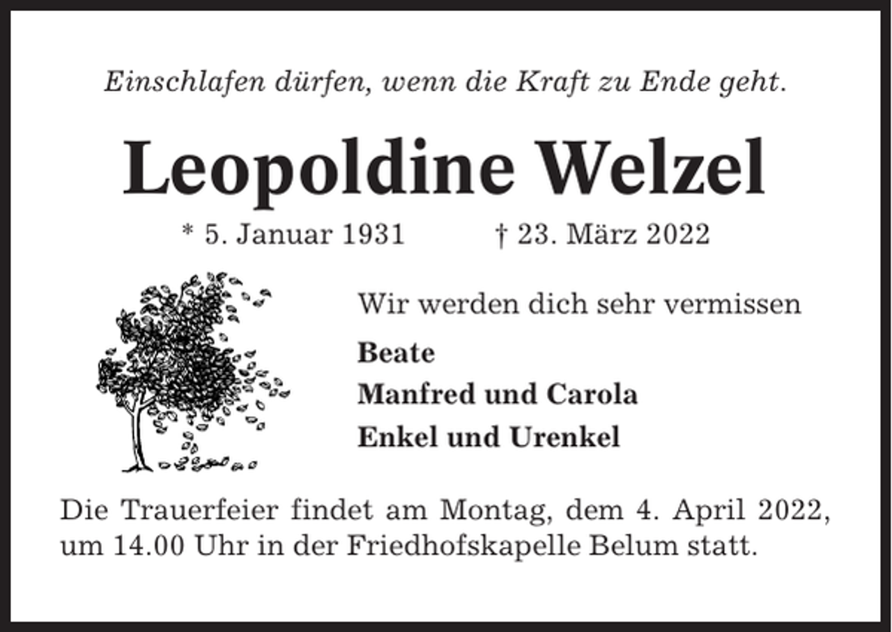<p>Einschlafen dürfen, wenn die Kraft zu Ende geht.</p><p>Leopoldine Welzel<br />* 5. Januar 1931</p><p>† 23. März 2022</p><p>Wir werden dich sehr vermissen<br />Beate<br />Manfred und Carola<br />Enkel und Urenkel<br />Die Trauerfeier findet am Montag, dem 4. April 2022,<br />um 14.00 Uhr in der Friedhofskapelle Belum statt.</p>