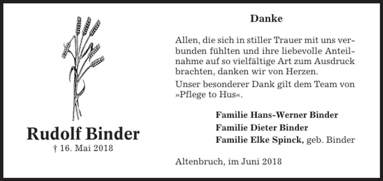 <p>Danke<br />Allen, die sich in stiller Trauer mit uns verbunden fühlten und ihre liebevolle Anteilnahme auf so vielfältige Art zum Ausdruck<br />brachten, danken wir von Herzen.<br />Unser besonderer Dank gilt dem Team von<br />»Pflege to Hus«.</p><p>Rudolf Binder<br />† 16. Mai 2018</p><p>Familie Hans-Werner Binder<br />Familie Dieter Binder<br />Familie Elke Spinck, geb. Binder<br />Altenbruch, im Juni 2018</p>