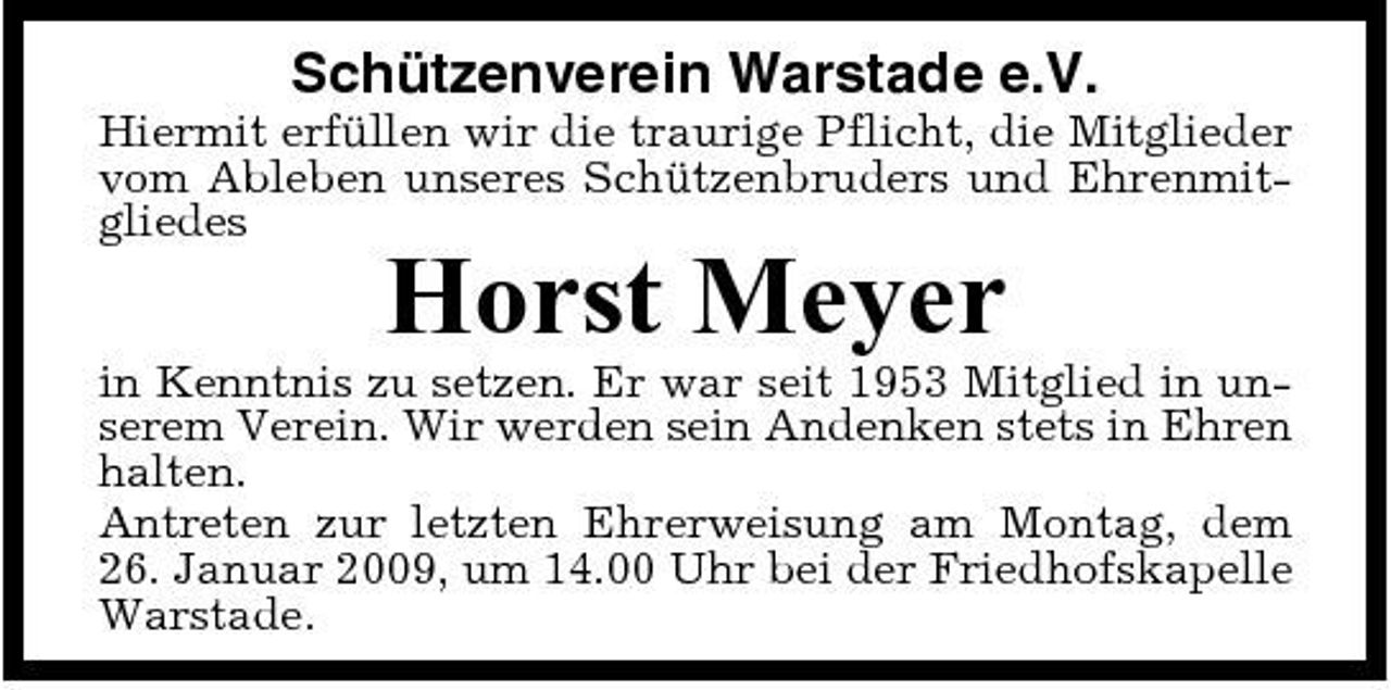 <p>Schützenverein Warstade e.V.<br />Hiermit erfüllen wir die traurige Pflicht, die Mitglieder vom Ableben unseres Schützenbruders und Ehrenmitgliedes</p><p>Horst Meyer<br />in Kenntnis zu setzen. Er war seit 1953 Mitglied in unserem Verein. Wir werden sein Andenken stets in Ehren halten. Antreten zur letzten Ehrerweisung am Montag, dem 26. Januar 2009, um 14.00 Uhr bei der Friedhofskapelle Warstade.</p>