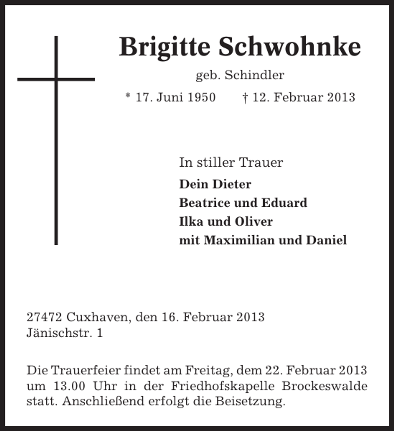 <p>Brigitte Schwohnke<br />geb. Schindler<br />* 17. Juni 1950</p>
<p>† 12. Februar 2013</p>
<p>In stiller Trauer<br />Dein Dieter<br />Beatrice und Eduard<br />Ilka und Oliver<br />mit Maximilian und Daniel</p>
<p>27472 Cuxhaven, den 16. Februar 2013<br />Jänischstr. 1<br />Die Trauerfeier findet am Freitag, dem 22. Februar 2013<br />um 13.00 Uhr in der Friedhofskapelle Brockeswalde<br />statt. Anschließend erfolgt die Beisetzung.</p>