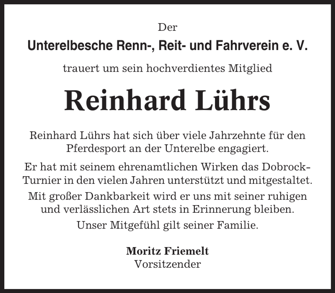 <p>Der</p><p>Unterelbesche Renn-, Reit- und Fahrverein e. V.<br />trauert um sein hochverdientes Mitglied</p><p>Reinhard Lührs<br />Reinhard Lührs hat sich über viele Jahrzehnte für den<br />Pferdesport an der Unterelbe engagiert.<br />Er hat mit seinem ehrenamtlichen Wirken das DobrockTurnier in den vielen Jahren unterstützt und mitgestaltet.<br />Mit großer Dankbarkeit wird er uns mit seiner ruhigen<br />und verlässlichen Art stets in Erinnerung bleiben.<br />Unser Mitgefühl gilt seiner Familie.<br />Moritz Friemelt<br />Vorsitzender</p>
