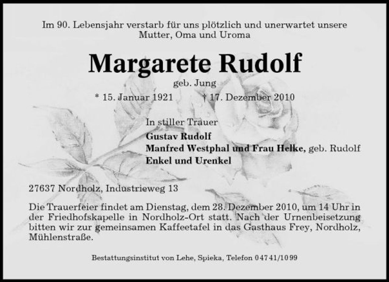 <p>Im 90. Lebensjahr verstarb für uns plötzlich und unerwartet unsere Mutter, Oma und Uroma</p><p>Margarete Rudolf<br />geb. Jung * 15. Januar 1921 † 17. Dezember 2010 In stiller Trauer Gustav Rudolf Manfred Westphal und Frau Helke, geb. Rudolf Enkel und Urenkel 27637 Nordholz, Industrieweg 13 Die Trauerfeier findet am Dienstag, dem 28. Dezember 2010, um 14 Uhr in der Friedhofskapelle in Nordholz-Ort statt. Nach der Urnenbeisetzung bitten wir zur gemeinsamen Kaffeetafel in das Gasthaus Frey, Nordholz, Mühlenstraße.<br />Bestattungsinstitut von Lehe, Spieka, Telefon 0 47 41/10 99</p>