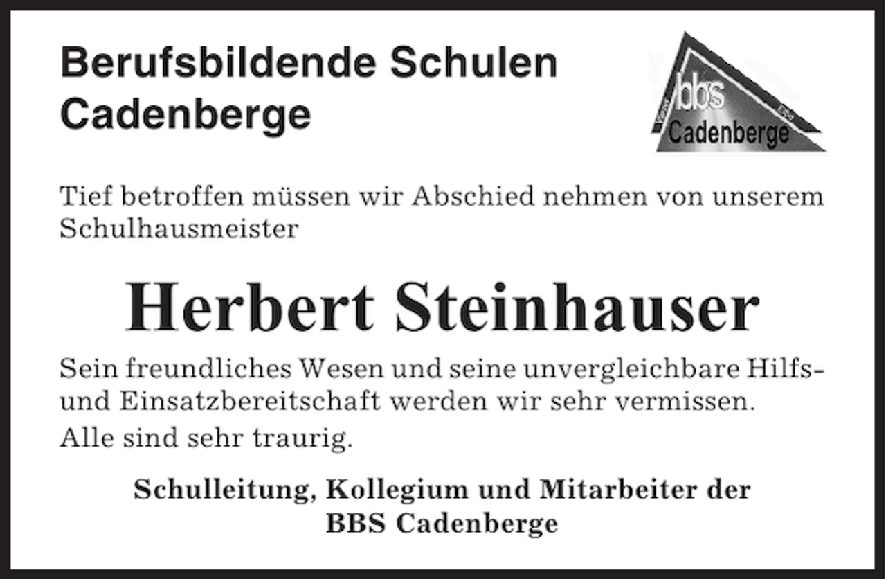<p>Berufsbildende Schulen<br />Cadenberge<br />Tief betroffen müssen wir Abschied nehmen von unserem<br />Schulhausmeister</p>
<p>Herbert Steinhauser<br />Sein freundliches Wesen und seine unvergleichbare Hilfsund Einsatzbereitschaft werden wir sehr vermissen.<br />Alle sind sehr traurig.<br />Schulleitung, Kollegium und Mitarbeiter der<br />BBS Cadenberge</p>