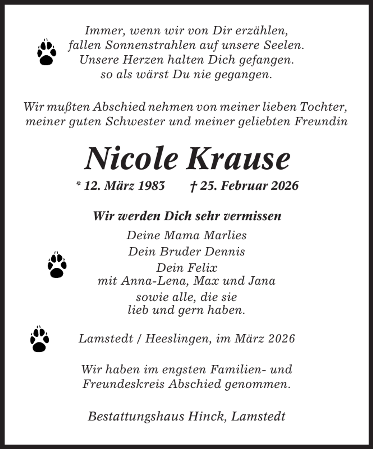 <p>Immer, wenn wir von Dir erzählen,<br />fallen Sonnenstrahlen auf unsere Seelen.<br />Unsere Herzen halten Dich gefangen.<br />so als wärst Du nie gegangen.<br />Wir mußten Abschied nehmen von meiner lieben Tochter,<br />meiner guten Schwester und meiner geliebten Freundin</p><p>Nicole Krause<br />* 12. März 1983</p><p>† 25. Februar 2026</p><p>Wir werden Dich sehr vermissen<br />Deine Mama Marlies<br />Dein Bruder Dennis<br />Dein Felix<br />mit Anna-Lena, Max und Jana<br />sowie alle, die sie<br />lieb und gern haben.<br />Lamstedt / Heeslingen, im März 2026<br />Wir haben im engsten Familien- und<br />Freundeskreis Abschied genommen.<br />Bestattungshaus Hinck, Lamstedt</p>