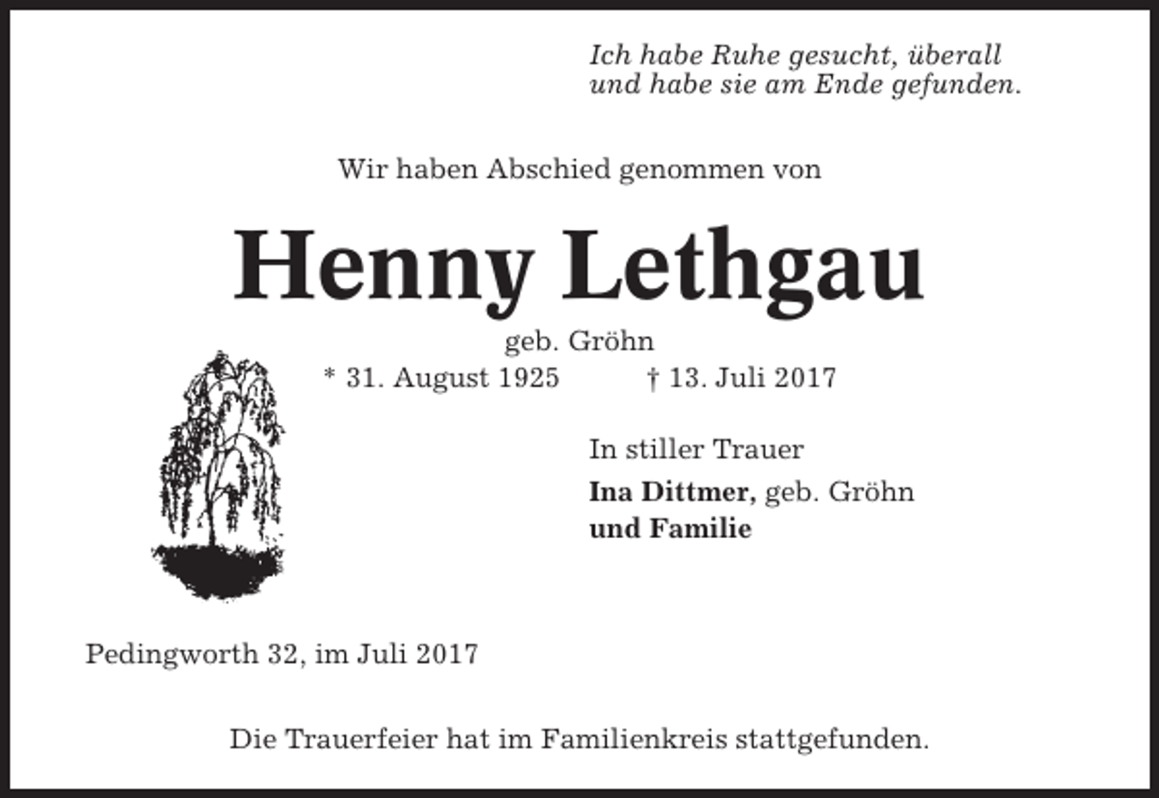 <p>Ich habe Ruhe gesucht, überall<br />und habe sie am Ende gefunden.<br />Wir haben Abschied genommen von</p><p>Henny Lethgau<br />geb. Gröhn<br />* 31. August 1925<br />† 13. Juli 2017<br />In stiller Trauer<br />Ina Dittmer, geb. Gröhn<br />und Familie</p><p>Pedingworth 32, im Juli 2017<br />Die Trauerfeier hat im Familienkreis stattgefunden.</p>