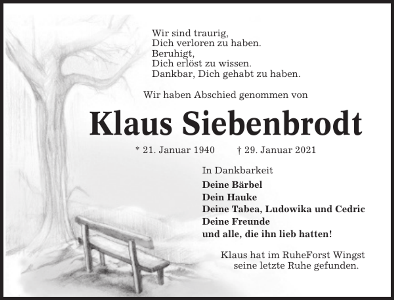 <p>Wir sind traurig,<br />Dich verloren zu haben.<br />Beruhigt,<br />Dich erlöst zu wissen.<br />Dankbar, Dich gehabt zu haben.<br />Wir haben Abschied genommen von</p><p>Klaus Siebenbrodt<br />* 21. Januar 1940</p><p>† 29. Januar 2021</p><p>In Dankbarkeit<br />Deine Bärbel<br />Dein Hauke<br />Deine Tabea, Ludowika und Cedric<br />Deine Freunde<br />und alle, die ihn lieb hatten!<br />Klaus hat im RuheForst Wingst<br />seine letzte Ruhe gefunden.</p>