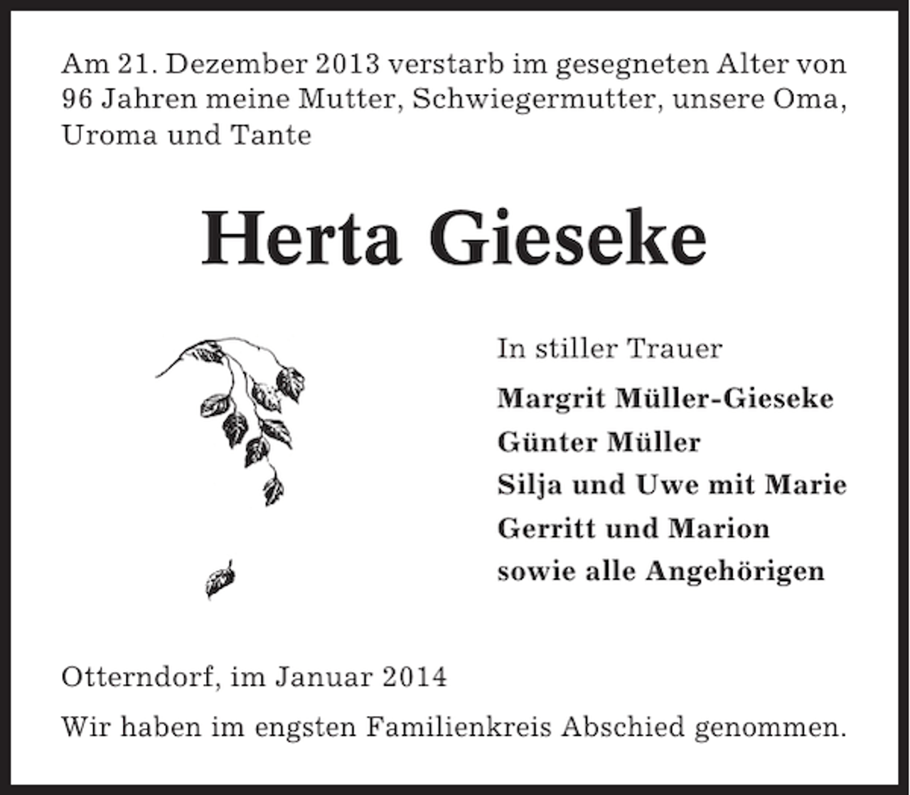 <p>Am 21. Dezember 2013 verstarb im gesegneten Alter von<br />96 Jahren meine Mutter, Schwiegermutter, unsere Oma,<br />Uroma und Tante</p><p>Herta Gieseke<br />In stiller Trauer<br />Margrit Müller-Gieseke<br />Günter Müller<br />Silja und Uwe mit Marie<br />Gerritt und Marion<br />sowie alle Angehörigen</p><p>Otterndorf, im Januar 2014<br />Wir haben im engsten Familienkreis Abschied genommen.</p>