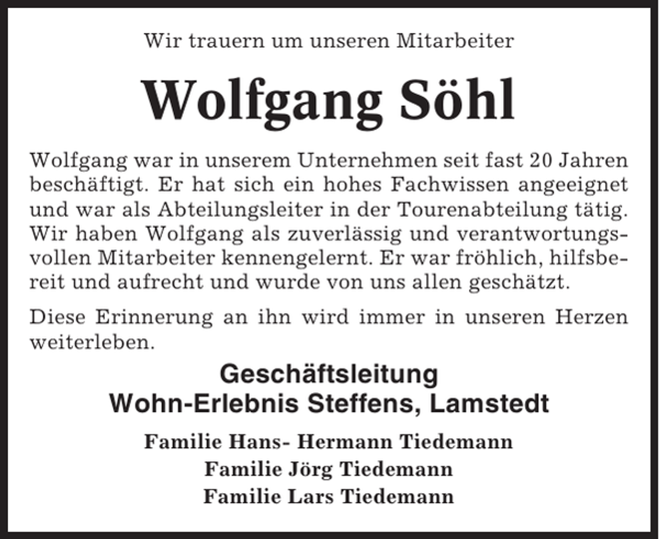 <p>Wir trauern um unseren Mitarbeiter</p><p>Wolfgang Söhl<br />Wolfgang war in unserem Unternehmen seit fast 20 Jahren<br />beschäftigt. Er hat sich ein hohes Fachwissen angeeignet<br />und war als Abteilungsleiter in der Tourenabteilung tätig.<br />Wir haben Wolfgang als zuverlässig und verantwortungsvollen Mitarbeiter kennengelernt. Er war fröhlich, hilfsbereit und aufrecht und wurde von uns allen geschätzt.<br />Diese Erinnerung an ihn wird immer in unseren Herzen<br />weiterleben.</p><p>Geschäftsleitung<br />Wohn-Erlebnis Steffens, Lamstedt<br />Familie Hans- Hermann Tiedemann<br />Familie Jörg Tiedemann<br />Familie Lars Tiedemann</p>
