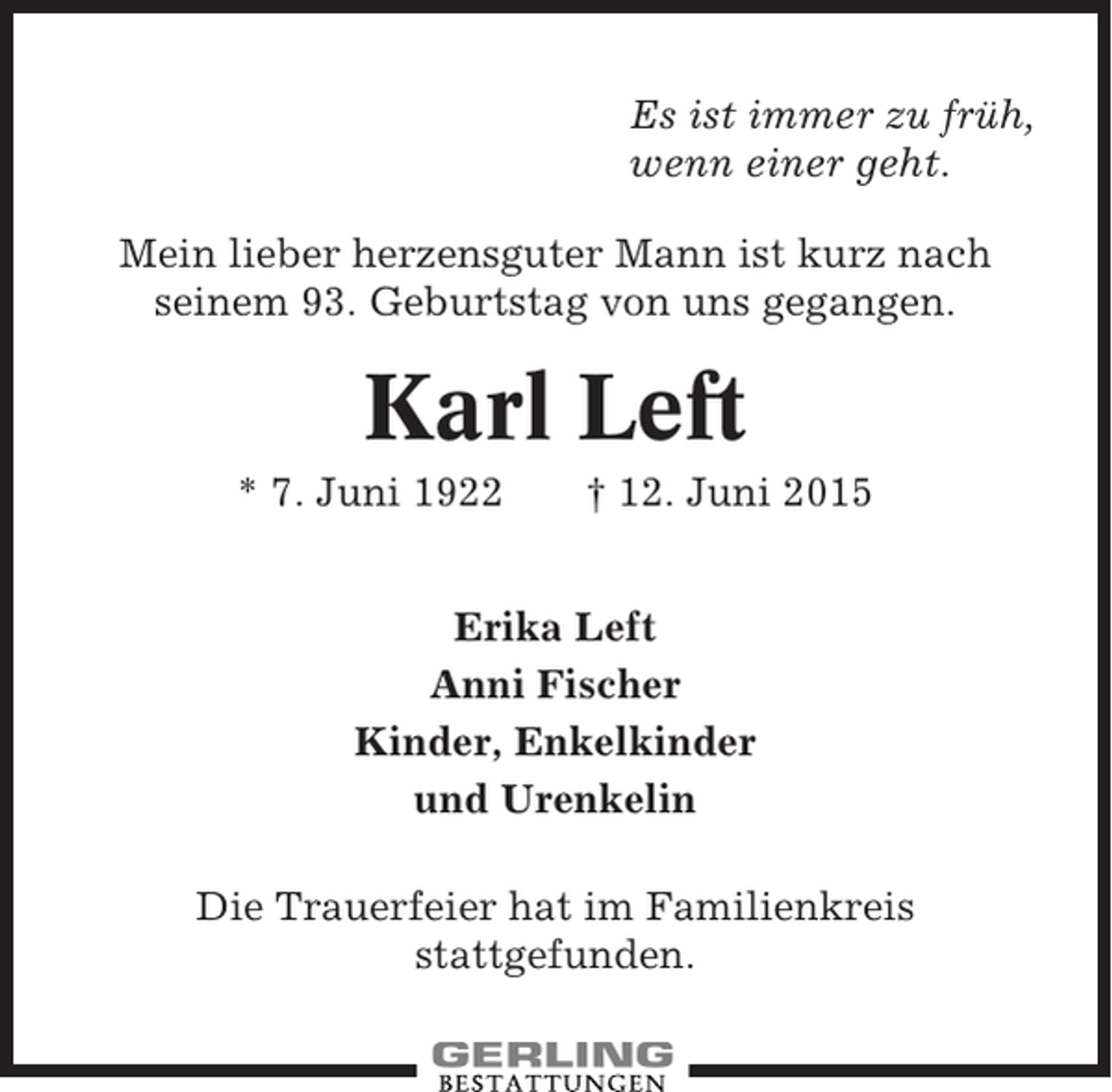 <p>Es ist immer zu früh,<br />wenn einer geht.<br />Mein lieber herzensguter Mann ist kurz nach<br />seinem 93. Geburtstag von uns gegangen.</p><p>Karl Left<br />* 7. Juni 1922</p><p>† 12. Juni 2015</p><p>Erika Left<br />Anni Fischer<br />Kinder, Enkelkinder<br />und Urenkelin<br />Die Trauerfeier hat im Familienkreis<br />stattgefunden.</p>