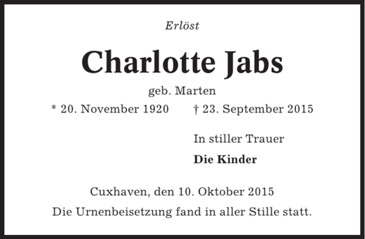 <p>Erlöst</p><p>Charlotte Jabs<br />geb. Marten<br />* 20. November 1920</p><p>† 23. September 2015<br />In stiller Trauer<br />Die Kinder</p><p>Cuxhaven, den 10. Oktober 2015<br />Die Urnenbeisetzung fand in aller Stille statt.</p>