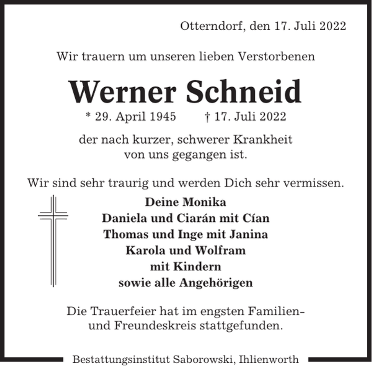 <p>Otterndorf, den 17. Juli 2022<br />Wir trauern um unseren lieben Verstorbenen</p><p>Werner Schneid<br />* 29. April 1945</p><p>† 17. Juli 2022</p><p>der nach kurzer, schwerer Krankheit<br />von uns gegangen ist.<br />Wir sind sehr traurig und werden Dich sehr vermissen.<br />Deine Monika<br />Daniela und Ciarán mit Cían<br />Thomas und Inge mit Janina<br />Karola und Wolfram<br />mit Kindern<br />sowie alle Angehörigen<br />Die Trauerfeier hat im engsten Familienund Freundeskreis stattgefunden.<br />Bestattungsinstitut Saborowski, Ihlienworth</p>
