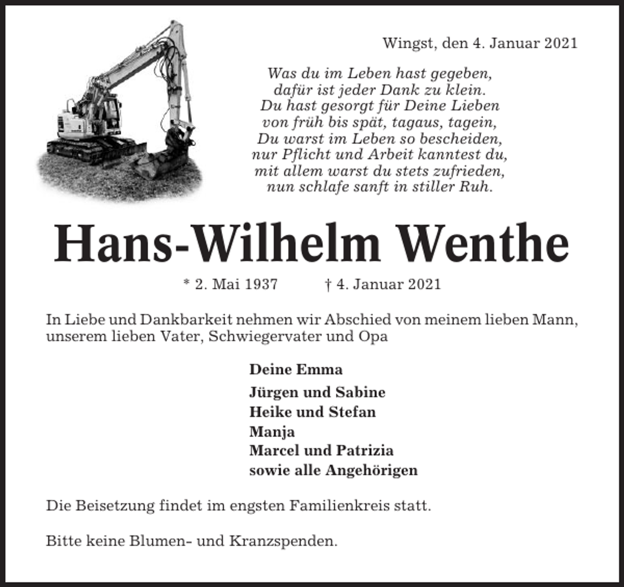 <p>Wingst, den 4. Januar 2021<br />Was du im Leben hast gegeben,<br />dafür ist jeder Dank zu klein.<br />Du hast gesorgt für Deine Lieben<br />von früh bis spät, tagaus, tagein,<br />Du warst im Leben so bescheiden,<br />nur Pflicht und Arbeit kanntest du,<br />mit allem warst du stets zufrieden,<br />nun schlafe sanft in stiller Ruh.</p><p>Hans-Wilhelm Wenthe<br />* 2. Mai 1937</p><p>† 4. Januar 2021</p><p>In Liebe und Dankbarkeit nehmen wir Abschied von meinem lieben Mann,<br />unserem lieben Vater, Schwiegervater und Opa<br />Deine Emma<br />Jürgen und Sabine<br />Heike und Stefan<br />Manja<br />Marcel und Patrizia<br />sowie alle Angehörigen<br />Die Beisetzung findet im engsten Familienkreis statt.<br />Bitte keine Blumen- und Kranzspenden.</p>
