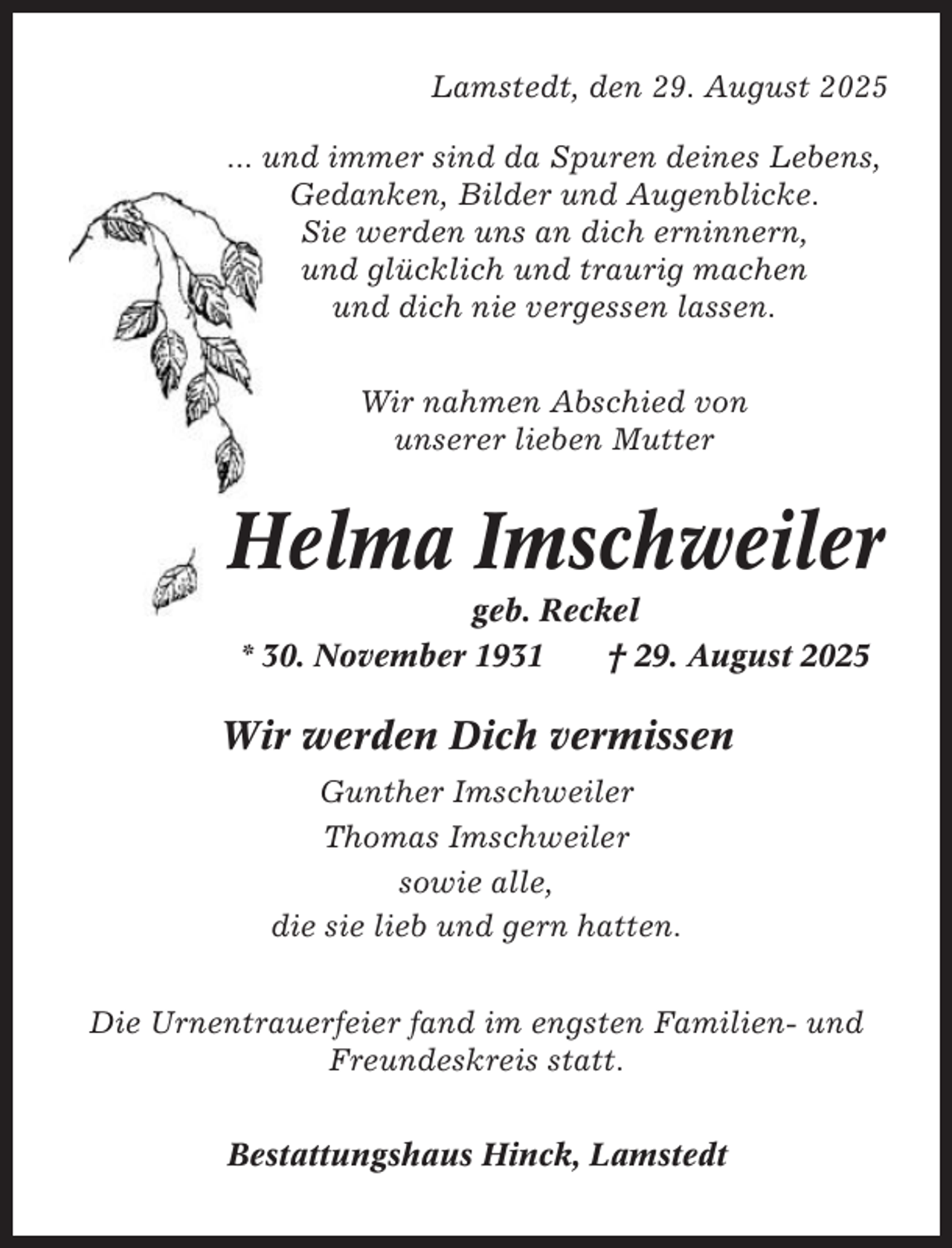 <p>Lamstedt, den 29. August 2025<br />... und immer sind da Spuren deines Lebens,<br />Gedanken, Bilder und Augenblicke.<br />Sie werden uns an dich erninnern,<br />und glücklich und traurig machen<br />und dich nie vergessen lassen.<br />Wir nahmen Abschied von<br />unserer lieben Mutter</p><p>Helma Imschweiler<br />geb. Reckel<br />* 30. November 1931<br />† 29. August 2025</p><p>Wir werden Dich vermissen<br />Gunther Imschweiler<br />Thomas Imschweiler<br />sowie alle,<br />die sie lieb und gern hatten.<br />Die Urnentrauerfeier fand im engsten Familien- und<br />Freundeskreis statt.<br />Bestattungshaus Hinck, Lamstedt</p>