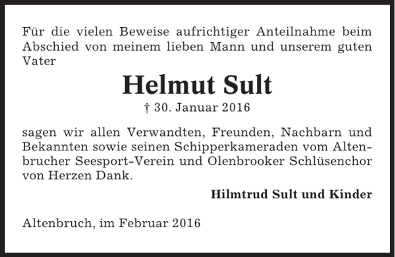 <p>Für die vielen Beweise aufrichtiger Anteilnahme beim<br />Abschied von meinem lieben Mann und unserem guten<br />Vater</p><p>Helmut Sult<br />† 30. Januar 2016<br />sagen wir allen Verwandten, Freunden, Nachbarn und<br />Bekannten sowie seinen Schipperkameraden vom Altenbrucher Seesport-Verein und Olenbrooker Schlüsenchor<br />von Herzen Dank.<br />Hilmtrud Sult und Kinder<br />Altenbruch, im Februar 2016</p>