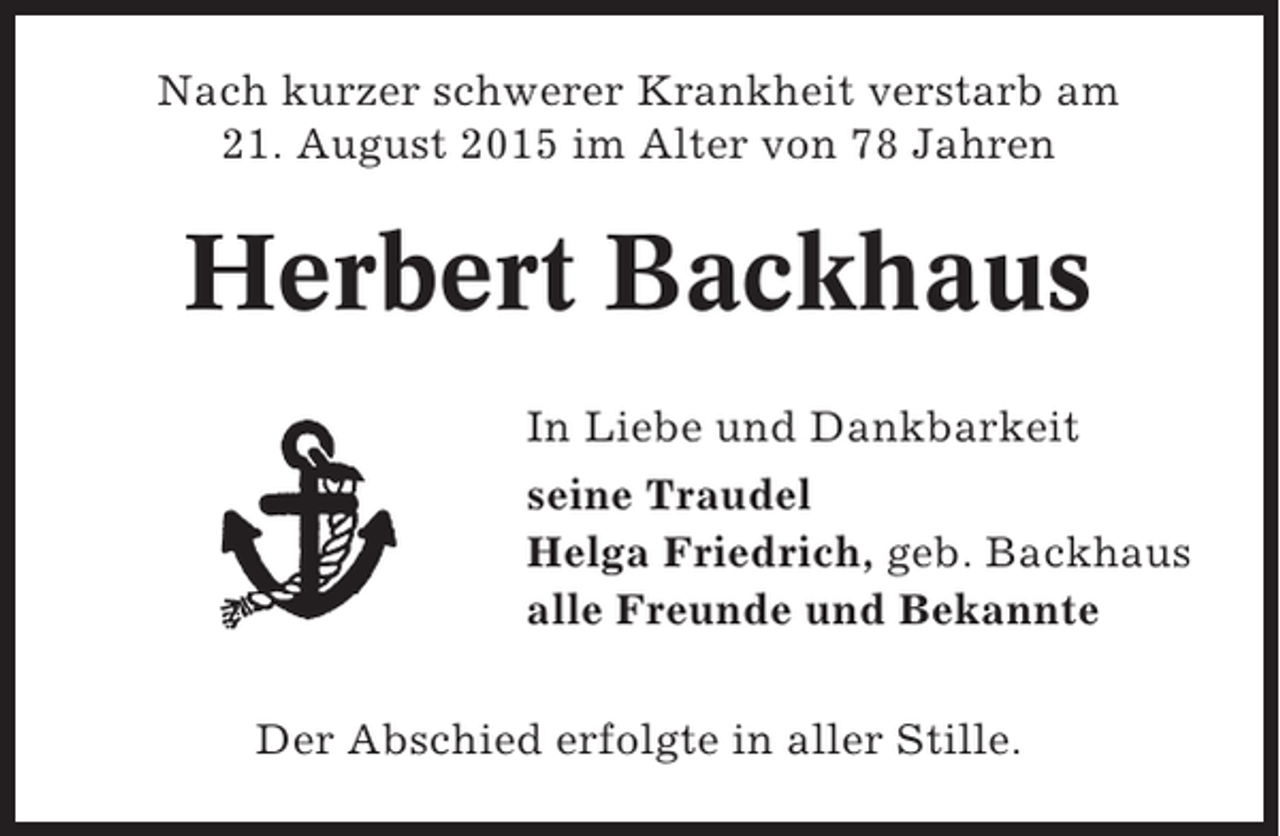 <p>Nach kurzer schwerer Krankheit verstarb am<br />21. August 2015 im Alter von 78 Jahren</p><p>Herbert Backhaus<br />In Liebe und Dankbarkeit<br />seine Traudel<br />Helga Friedrich, geb. Backhaus<br />alle Freunde und Bekannte<br />Der Abschied erfolgte in aller Stille.</p>