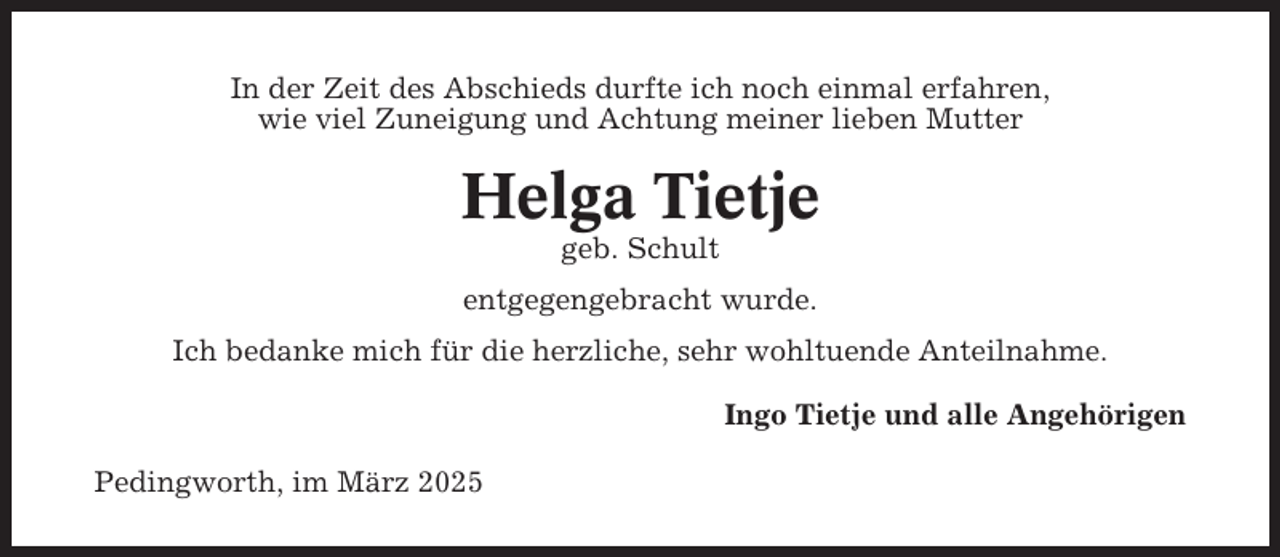 <p>In der Zeit des Abschieds durfte ich noch einmal erfahren,<br />wie viel Zuneigung und Achtung meiner lieben Mutter</p><p>Helga Tietje<br />geb. Schult<br />entgegengebracht wurde.<br />Ich bedanke mich für die herzliche, sehr wohltuende Anteilnahme.<br />Ingo Tietje und alle Angehörigen<br />Pedingworth, im März 2025</p>