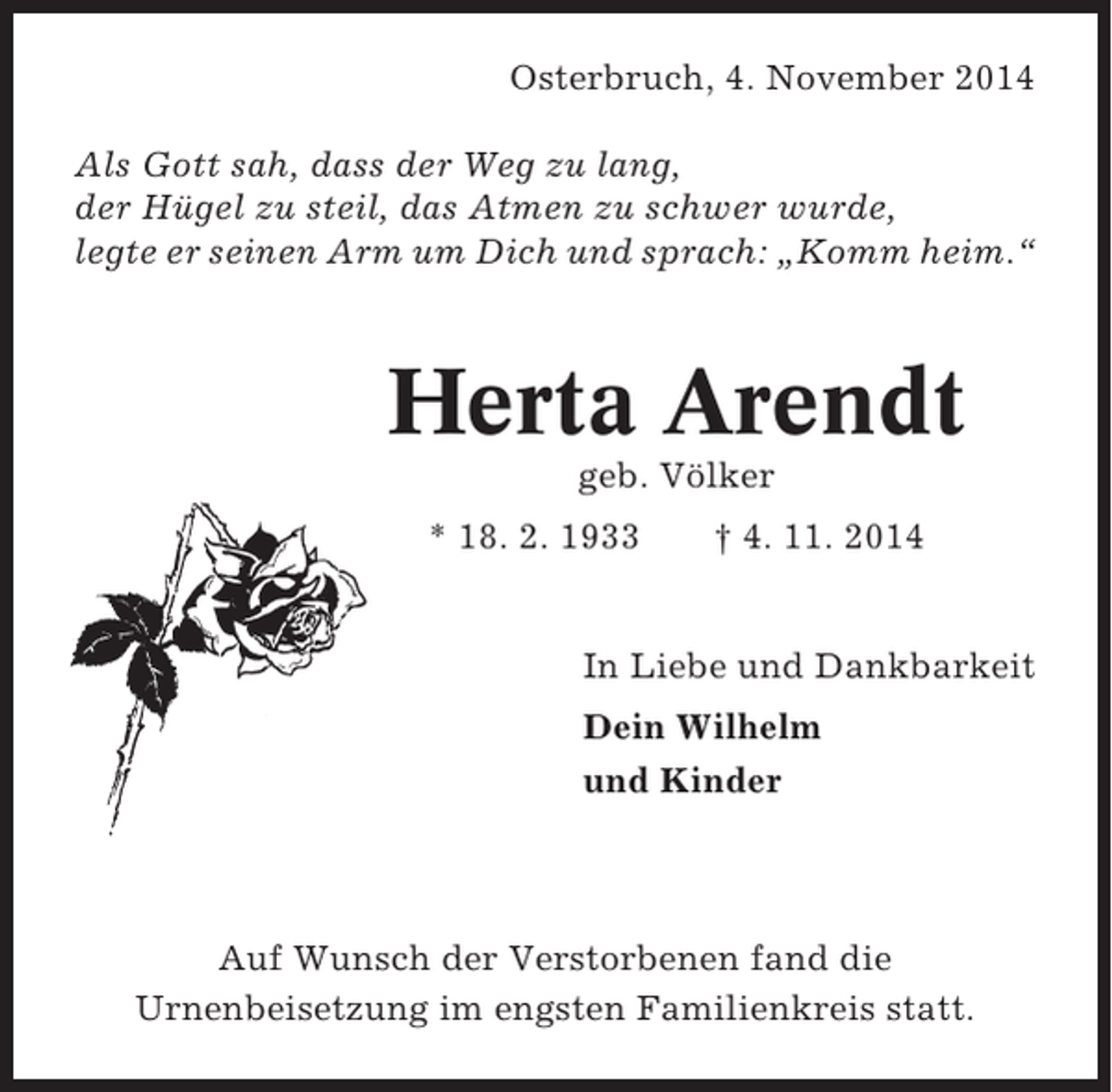 <p>Osterbruch, 4. November 2014<br />Als Gott sah, dass der Weg zu lang,<br />der Hügel zu steil, das Atmen zu schwer wurde,<br />legte er seinen Arm um Dich und sprach: „Komm heim.“</p><p>Herta Arendt<br />geb. Völker<br />* 18. 2. 1933</p><p>† 4. 11. 2014</p><p>In Liebe und Dankbarkeit<br />Dein Wilhelm<br />und Kinder</p><p>Auf Wunsch der Verstorbenen fand die<br />Urnenbeisetzung im engsten Familienkreis statt.</p>