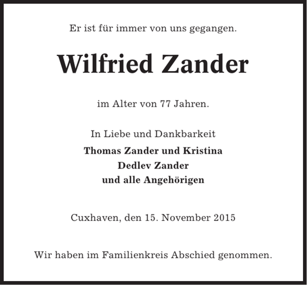 <p>Er ist für immer von uns gegangen.</p><p>Wilfried Zander<br />im Alter von 77 Jahren.<br />In Liebe und Dankbarkeit<br />Thomas Zander und Kristina<br />Dedlev Zander<br />und alle Angehörigen</p><p>Cuxhaven, den 15. November 2015</p><p>Wir haben im Familienkreis Abschied genommen.</p>