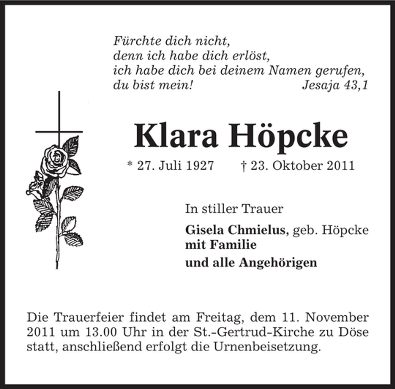 <p>Fürchte dich nicht,<br />denn ich habe dich erlöst,<br />ich habe dich bei deinem Namen gerufen,<br />du bist mein!<br />Jesaja 43,1</p><p>Klara Höpcke<br />* 27. Juli 1927</p><p>† 23. Oktober 2011</p><p>In stiller Trauer<br />Gisela Chmielus, geb. Höpcke<br />mit Familie<br />und alle Angehörigen</p><p>Die Trauerfeier findet am Freitag, dem 11. November<br />2011 um 13.00 Uhr in der St.-Gertrud-Kirche zu Döse<br />statt, anschließend erfolgt die Urnenbeisetzung.</p>