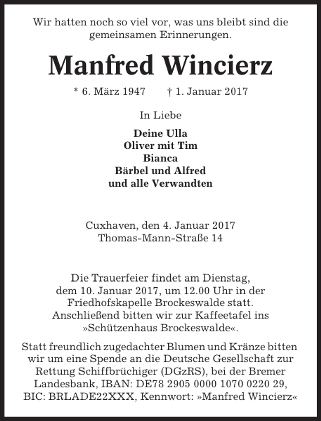 <p>Wir hatten noch so viel vor, was uns bleibt sind die<br />gemeinsamen Erinnerungen.</p><p>Manfred Wincierz<br />* 6. März 1947</p><p>† 1. Januar 2017</p><p>In Liebe<br />Deine Ulla<br />Oliver mit Tim<br />Bianca<br />Bärbel und Alfred<br />und alle Verwandten</p><p>Cuxhaven, den 4. Januar 2017<br />Thomas-Mann-Straße 14</p><p>Die Trauerfeier findet am Dienstag,<br />dem 10. Januar 2017, um 12.00 Uhr in der<br />Friedhofskapelle Brockeswalde statt.<br />Anschließend bitten wir zur Kaffeetafel ins<br />»Schützenhaus Brockeswalde«.<br />Statt freundlich zugedachter Blumen und Kränze bitten<br />wir um eine Spende an die Deutsche Gesellschaft zur<br />Rettung Schiffbrüchiger (DGzRS), bei der Bremer<br />Landesbank, IBAN: DE78 2905 0000 107220 29,<br />BIC: BRLADE22XXX, Kennwort: »Manfred Wincierz«</p>