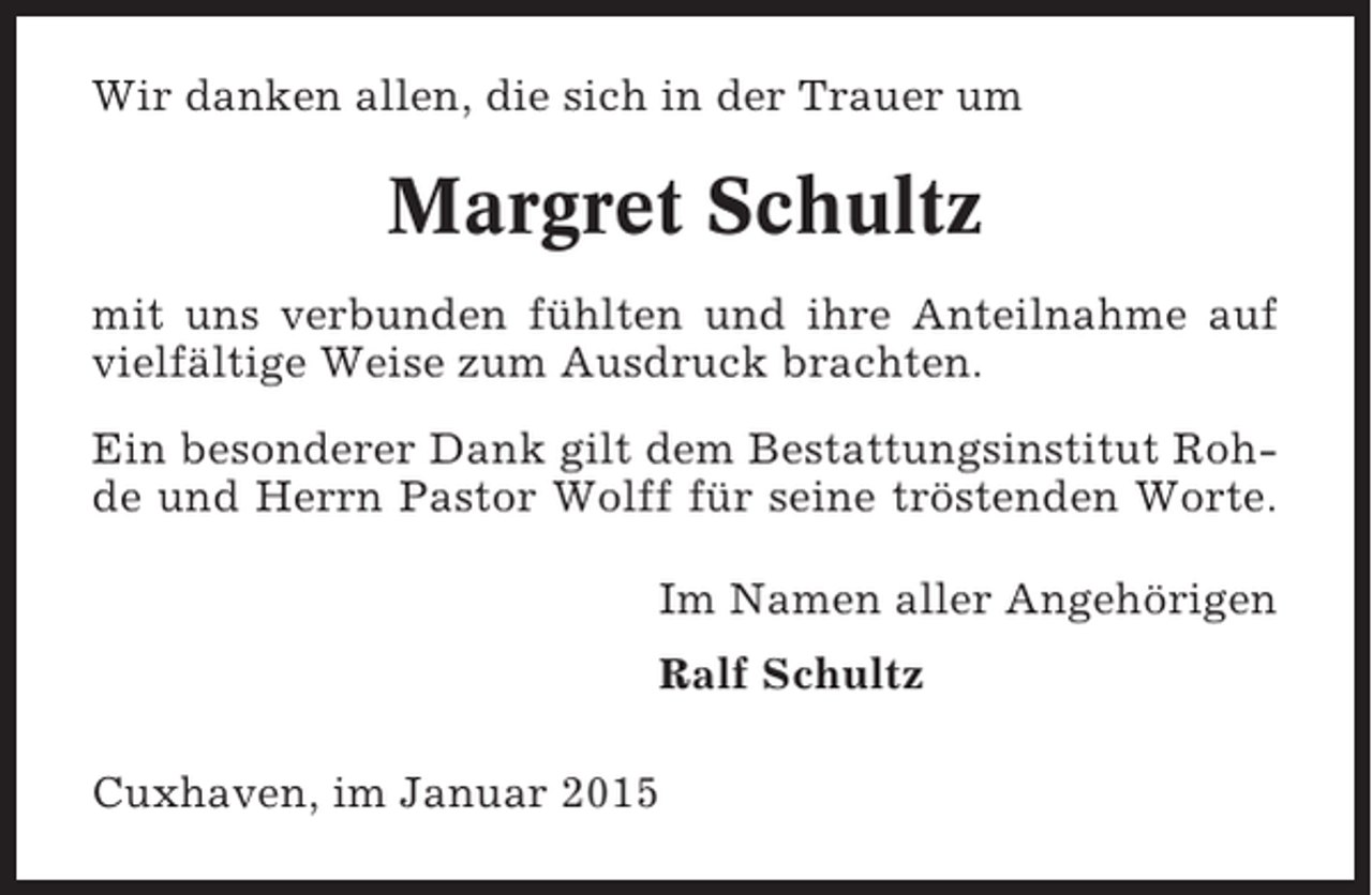 <p>Wir danken allen, die sich in der Trauer um</p><p>Margret Schultz<br />mit uns verbunden fühlten und ihre Anteilnahme auf<br />vielfältige Weise zum Ausdruck brachten.<br />Ein besonderer Dank gilt dem Bestattungsinstitut Rohde und Herrn Pastor Wolff für seine tröstenden Worte.<br />Im Namen aller Angehörigen<br />Ralf Schultz<br />Cuxhaven, im Januar 2015</p>