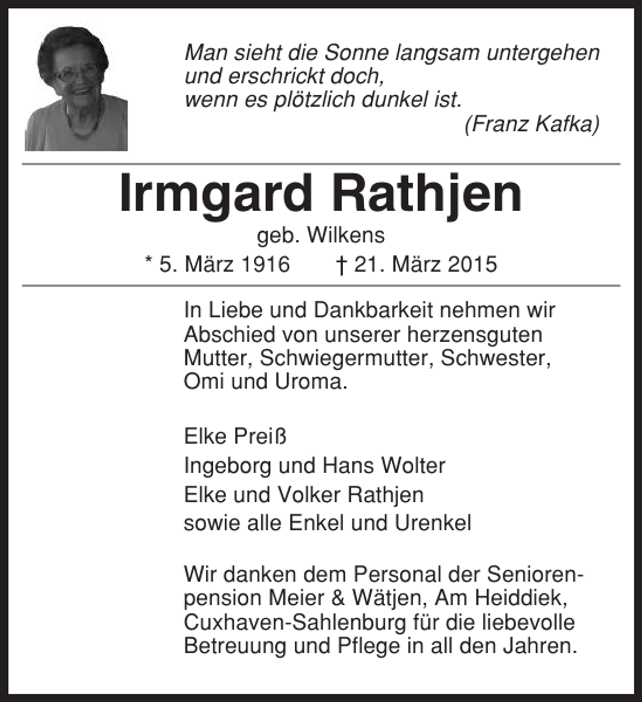 <p>Man sieht die Sonne langsam untergehen<br />und erschrickt doch,<br />wenn es plötzlich dunkel ist.<br />(Franz Kafka)</p><p>Irmgard Rathjen<br />geb. Wilkens<br />* 5. März 1916<br />† 21. März 2015<br />In Liebe und Dankbarkeit nehmen wir<br />Abschied von unserer herzensguten<br />Mutter, Schwiegermutter, Schwester,<br />Omi und Uroma.<br />Elke Preiß<br />Ingeborg und Hans Wolter<br />Elke und Volker Rathjen<br />sowie alle Enkel und Urenkel<br />Wir danken dem Personal der Seniorenpension Meier &amp; Wätjen, Am Heiddiek,<br />Cuxhaven-Sahlenburg für die liebevolle<br />Betreuung und Pflege in all den Jahren.</p>