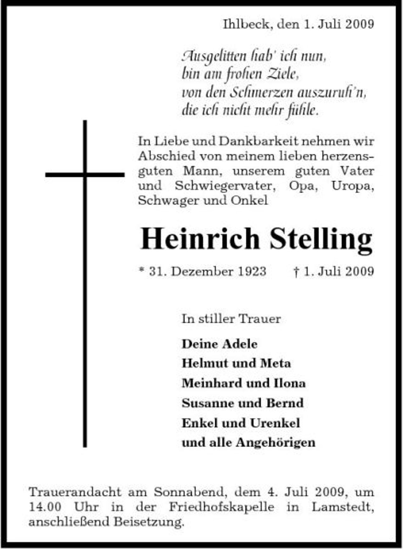 <p>Ihlbeck, den 1. Juli 2009</p><p>Ausgelitten hab’ ich nun, bin am frohen Ziele, von den Schmerzen auszuruh’n, die ich nicht mehr fühle.<br />In Liebe und Dankbarkeit nehmen wir Abschied von meinem lieben herzensguten Mann, unserem guten Vater und Schwiegervater, Opa, Uropa, Schwager und Onkel</p><p>Heinrich Stelling<br />* 31. Dezember 1923 † 1. Juli 2009 In stiller Trauer Deine Adele Helmut und Meta Meinhard und Ilona Susanne und Bernd Enkel und Urenkel und alle Angehörigen</p><p>Trauerandacht am Sonnabend, dem 4. Juli 2009, um 14.00 Uhr in der Friedhofskapelle in Lamstedt, anschließend Beisetzung.</p>