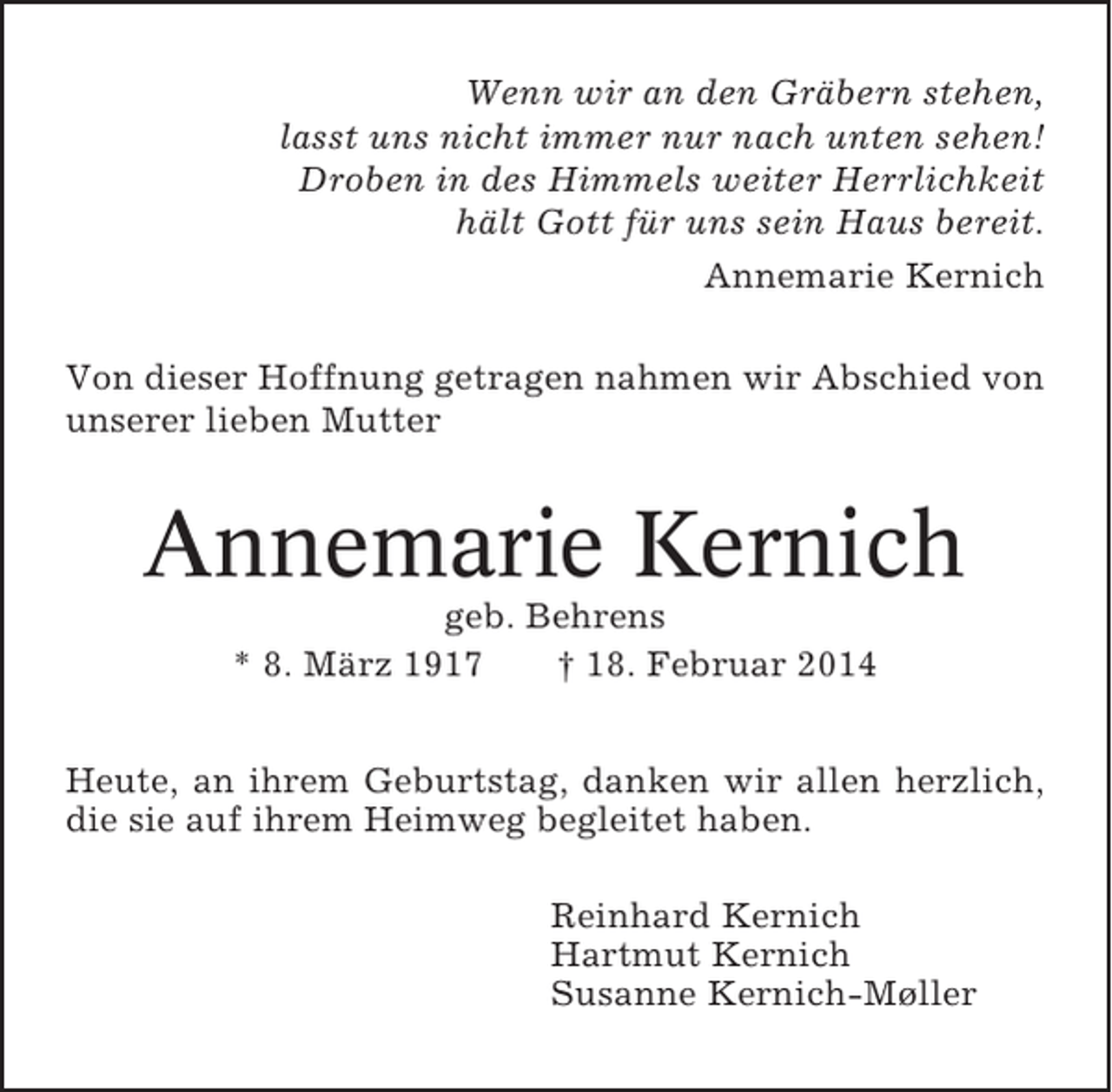 <p>Wenn wir an den Gräbern stehen,<br />lasst uns nicht immer nur nach unten sehen!<br />Droben in des Himmels weiter Herrlichkeit<br />hält Gott für uns sein Haus bereit.<br />Annemarie Kernich<br />Von dieser Hoffnung getragen nahmen wir Abschied von<br />unserer lieben Mutter</p><p>Annemarie Kernich<br />geb. Behrens<br />* 8. März 1917<br />† 18. Februar 2014<br />Heute, an ihrem Geburtstag, danken wir allen herzlich,<br />die sie auf ihrem Heimweg begleitet haben.<br />Reinhard Kernich<br />Hartmut Kernich<br />Susanne Kernich-Møller</p>