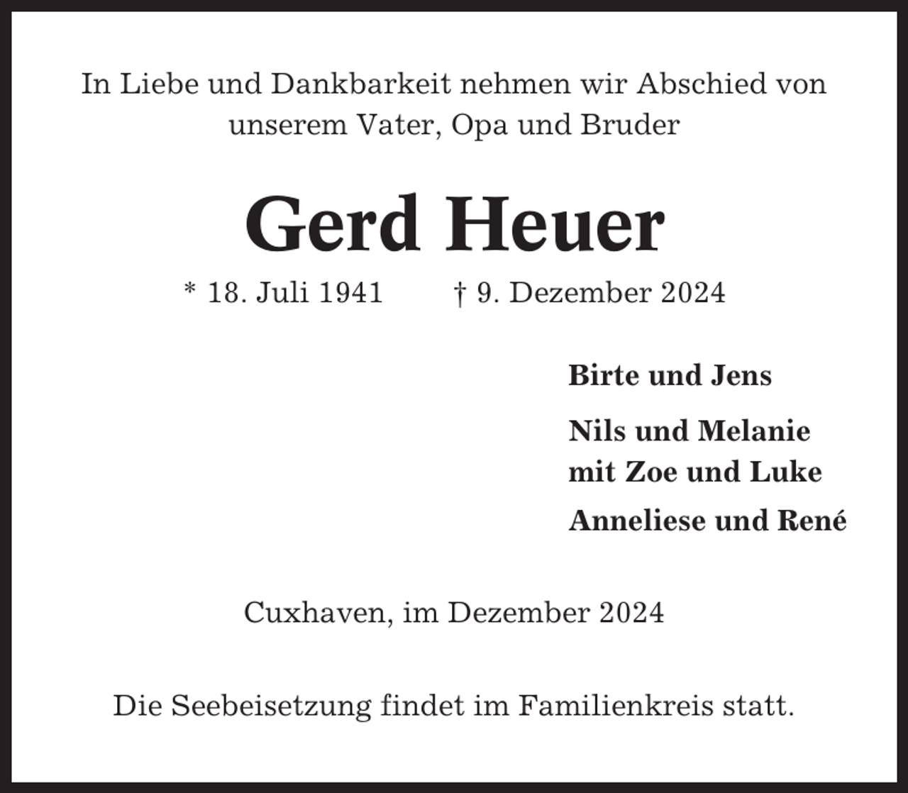 <p>In Liebe und Dankbarkeit nehmen wir Abschied von<br />unserem Vater, Opa und Bruder</p><p>Gerd Heuer<br />* 18. Juli 1941</p><p>† 9. Dezember 2024<br />Birte und Jens<br />Nils und Melanie<br />mit Zoe und Luke<br />Anneliese und René</p><p>Cuxhaven, im Dezember 2024<br />Die Seebeisetzung findet im Familienkreis statt.</p>