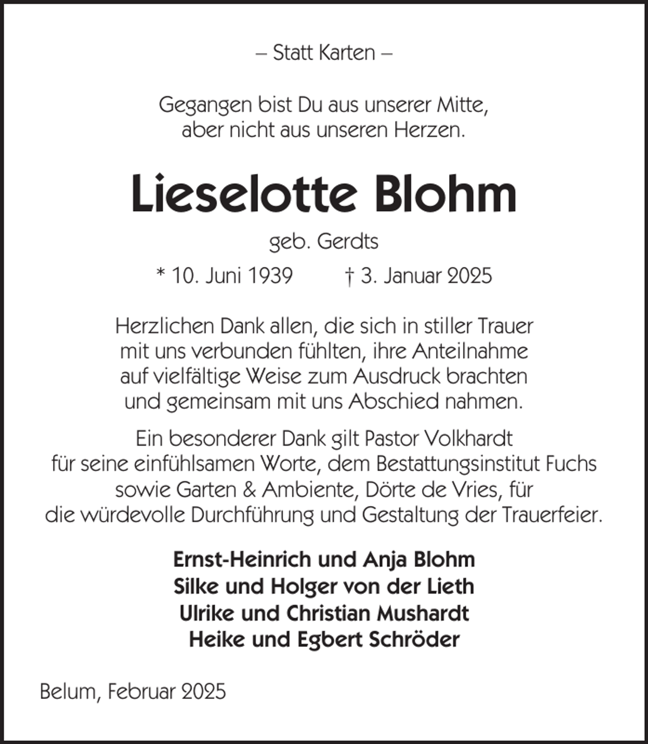 <p>– Statt Karten –<br />Gegangen bist Du aus unserer Mitte,<br />aber nicht aus unseren Herzen.</p><p>Lieselotte Blohm<br />geb. Gerdts<br />* 10. Juni 1939</p><p>† 3. Januar 2025</p><p>Herzlichen Dank allen, die sich in stiller Trauer<br />mit uns verbunden fühlten, ihre Anteilnahme<br />auf vielfältige Weise zum Ausdruck brachten<br />und gemeinsam mit uns Abschied nahmen.<br />Ein besonderer Dank gilt Pastor Volkhardt<br />für seine einfühlsamen Worte, dem Bestattungsinstitut Fuchs<br />sowie Garten &amp; Ambiente, Dörte de Vries, für<br />die würdevolle Durchführung und Gestaltung der Trauerfeier.<br />Ernst-Heinrich und Anja Blohm<br />Silke und Holger von der Lieth<br />Ulrike und Christian Mushardt<br />Heike und Egbert Schröder<br />Belum, Februar 2025</p>