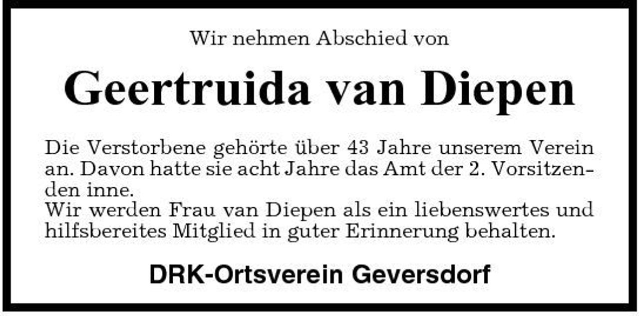 <p>Wir nehmen Abschied von</p><p>Geertruida van Diepen<br />Die Verstorbene gehörte über 43 Jahre unserem Verein an. Davon hatte sie acht Jahre das Amt der 2. Vorsitzenden inne. Wir werden Frau van Diepen als ein liebenswertes und hilfsbereites Mitglied in guter Erinnerung behalten.</p><p>DRK-Ortsverein Geversdorf</p>