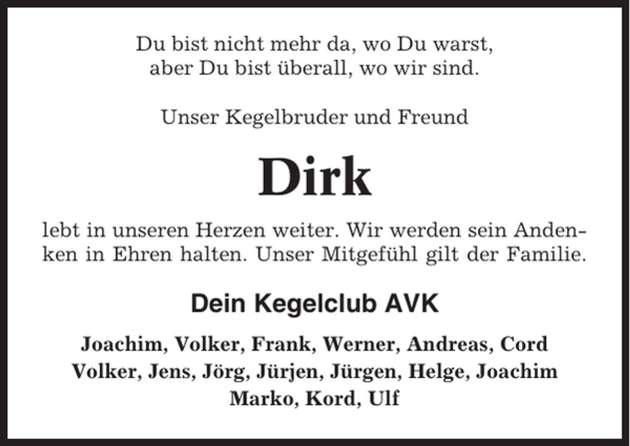 <p>Du bist nicht mehr da, wo Du warst,<br />aber Du bist überall, wo wir sind.<br />Unser Kegelbruder und Freund</p><p>Dirk<br />lebt in unseren Herzen weiter. Wir werden sein Andenken in Ehren halten. Unser Mitgefühl gilt der Familie.</p><p>Dein Kegelclub AVK<br />Joachim, Volker, Frank, Werner, Andreas, Cord<br />Volker, Jens, Jörg, Jürjen, Jürgen, Helge, Joachim<br />Marko, Kord, Ulf</p>