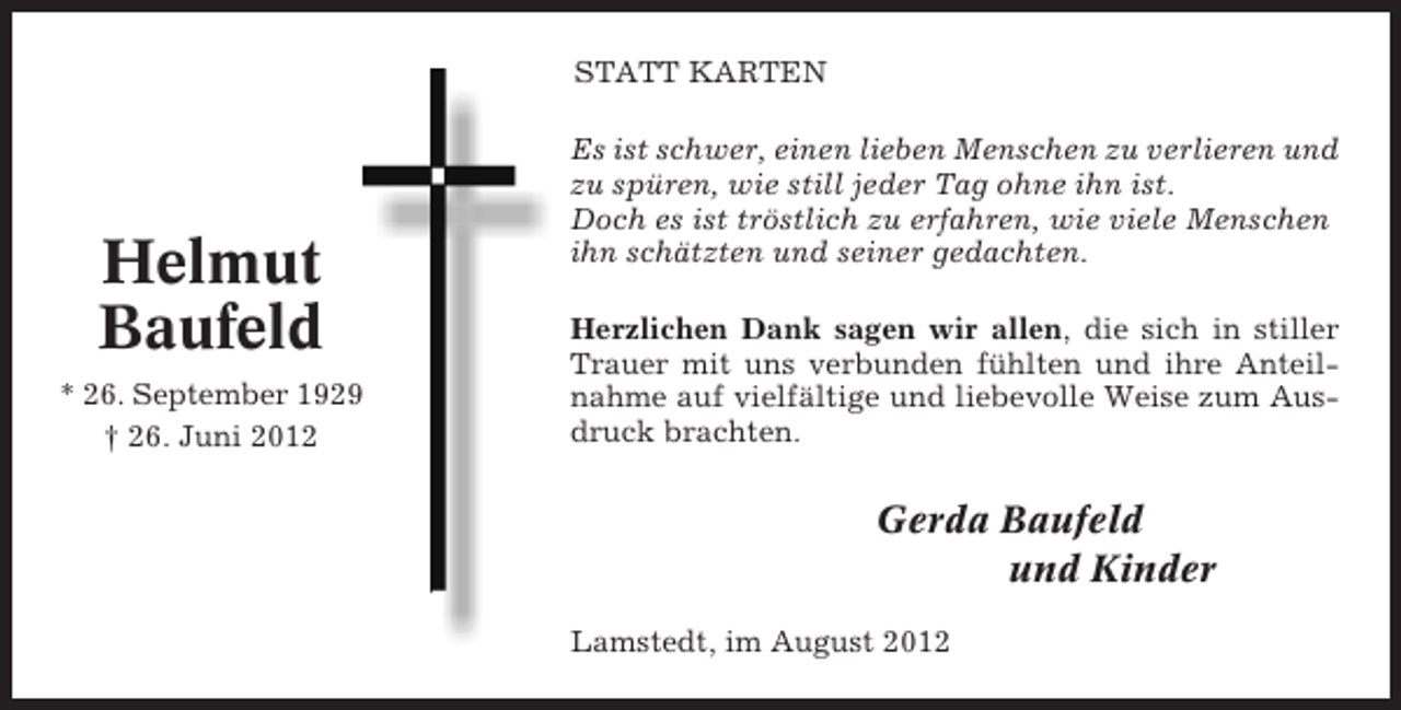<p>STATT KARTEN</p><p>Helmut<br />Baufeld<br />* 26. September 1929<br />† 26. Juni 2012</p><p>Es ist schwer, einen lieben Menschen zu verlieren und<br />zu spüren, wie still jeder Tag ohne ihn ist.<br />Doch es ist tröstlich zu erfahren, wie viele Menschen<br />ihn schätzten und seiner gedachten.<br />Herzlichen Dank sagen wir allen, die sich in stiller<br />Trauer mit uns verbunden fühlten und ihre Anteilnahme auf vielfältige und liebevolle Weise zum Ausdruck brachten.</p><p>Gerda Baufeld<br />und Kinder<br />Lamstedt, im August 2012</p>